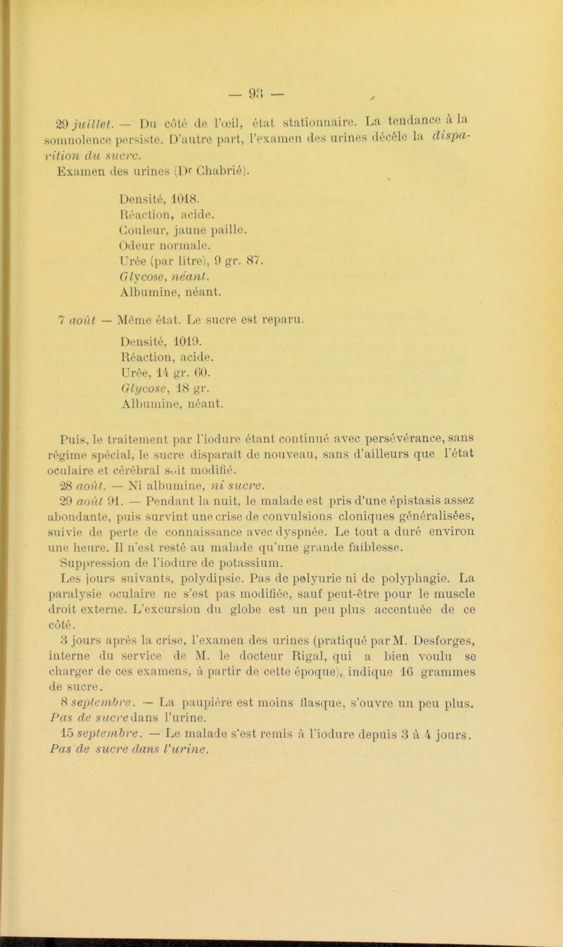 29 juillet. — Du côté de l'œil, état stationnaire. La tendance à la somnolence persiste. D'autre part, l'examen des urines décèle la dispa- rilion du sucre. Examen des urines (Dr Giiabrié). Densité, 1018. Réaction, acide. Couleur, jaune paille. Odeur normale. Urée (par litre), 9 gr. 87. Cdycose, 7ièant. Albumine, néant. 7 août — Même état. Le sucre est reparu. Densité, 1019. Réaction, acide. Urée, 14 gr. 60. Glycose, 18 gr. Albumine, néant. Puis, le traitement par l'iodure étant continué avec persévérance, sans régime spécial, le sucre disparaît de nouveau, sans d'ailleurs que l'état oculaire et cérébral Suit modilié. 28 août. — Ni albumine, ni sucre. 29 août 91. — Pendant la nuit, le malade est pris d'une épistasis assez abondante, puis survint une crise de convulsions cloniques généralisées, suivie de perte de connaissance avec dyspnée. Le tout a duré environ une heure. Il n'est resté au malade qu'une grande faiblesse. Suppression de l'iodure de potassium. Les jours suivants, polydipsie. Pas de polyurie ni de polyphagie. La paralysie oculaire ne s'est pas modifiée, sauf peut-être pour le muscle droit externe. L'excursion du globe est un peu plus accentuée de ce côté. 3 jours après la crise, l'examen des urines (pratiqué par M. Desfoi'ges, interne du service de M. le docteur Rigal, qui a bien voulu se charger de ces examens, à partir de cette époque), indique 16 grammes de sucre. S septembre. — La paupière est moins flasque, s'ouvre un peu plus. Pas de sucre do-na l'urine. 15 seplenihre. — Le malade s'est remis ii l'iodure depuis 3 à 4 jours. Pas de sucre dans l'urine.