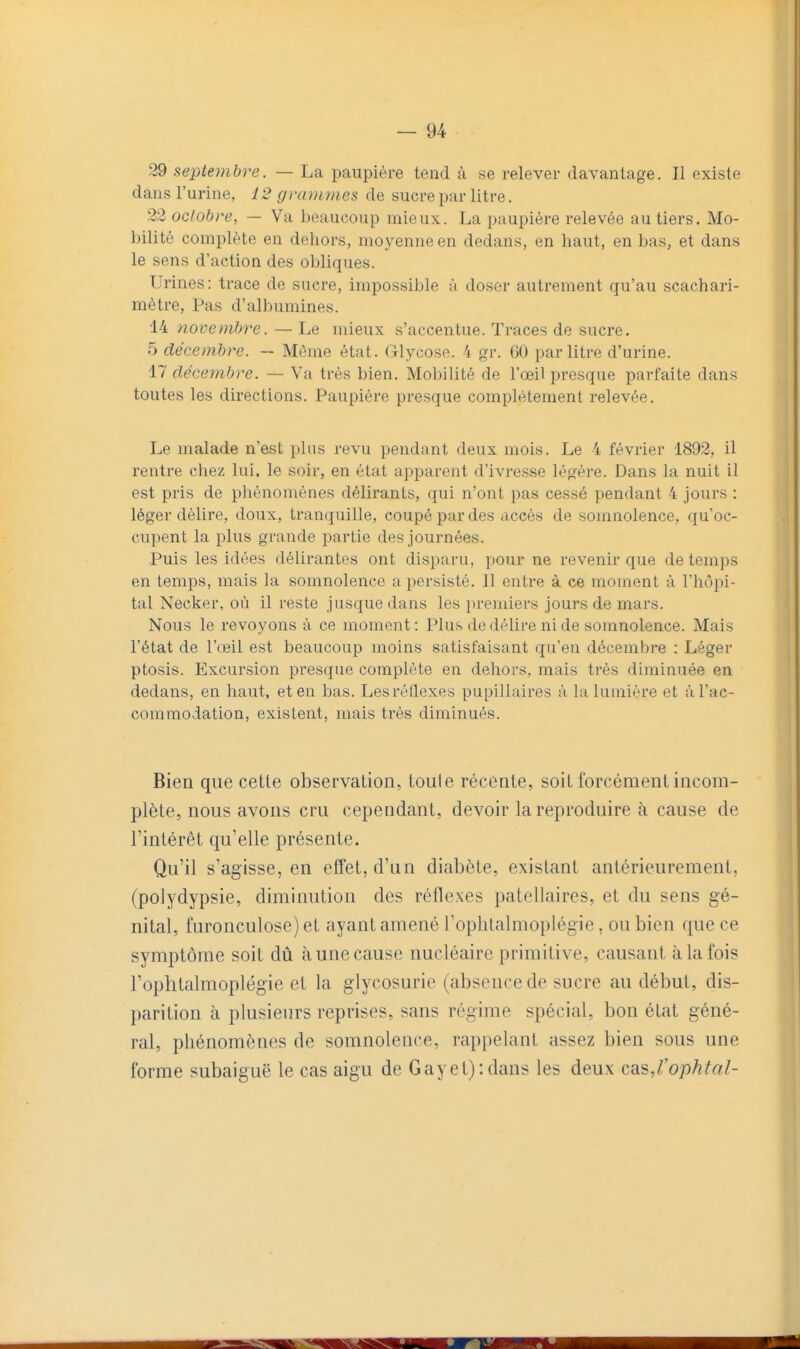 29 septembre. — La paupière tend à se relever davantage. Il existe dans l'urine, 12 grammes de sucre par litre. 22 octobre, — Va beaucoup mieux. La paupière relevée au tiers. Mo- bilité complète en dehors, moyenne en dedans, en haut, en bas, et dans le sens d'action des obliques. Urines: trace de sucre, impossible à doser autrement qu'au scachari- mètre, Pas d'albumines. 14 novembre. — Le mieux s'accentue. Traces de sucre. 5 décembre. — Même état. Glycose. 'i gr. 60 par litre d'urine. 17 décembre. — Va très bien. Mobilité de l'œil presque parfaite dans toutes les directions. Paupière presque complètement relevée. Le malade n'est plus revu pendant deux mois. Le 4 février 1892, il rentre chez lui. le soir, en état apparent d'ivresse légère. Dans la nuit il est pris de phénomènes délirants, qui n'ont pas cessé pendant 4 jours : léger délire, doux, tranquille, coupé par des accès de somnolence, qu'oc- cupent la plus grande partie des journées. Puis les idées délirantes ont disparu, pour ne revenir que de temps en temps, mais la somnolence a persisté. Il entre à ce moment à l'hôpi- tal Necker, où il reste jusque dans les premiers jours de mars. Nous le revoyons à ce moment : Plus de délire ni de somnolence. Mais l'état de l'œil est beaucoup moins satisfaisant qu'en décembre : Léger ptosis. Excursion presque complète en dehors, mais très diminuée en dedans, en haut, et en bas. Les réflexes pupillaires à la lumière et à l'ac- commodation, existent, mais très diminués. Bien que cette observation, toute récente, soiL forcément incom- plète, nous avons cru cependant, devoir la reproduire à cause de l'intérêt qu'elle présente. Qu'il s'agisse, en effet, d'un diabète, existant antérieurement, (polydypsie, diminution des réflexes patellaires, et du sens gé- nital, furonculose) et ayant amené l'oplitalmoplégie, ou bien que ce symptôme soit dû àunecause nucléaire primitive, causant à la fois l'ophtalmoplégie et la glycosurie (absence de sucre au début, dis- parition à plusieurs reprises, sans régime spécial, bon état géné- ral, phénomènes de somnolence, rappelant assez bien sotis une forme subaiguë le cas aigu de Gayet):dans les deux caiS,l'ophtal-
