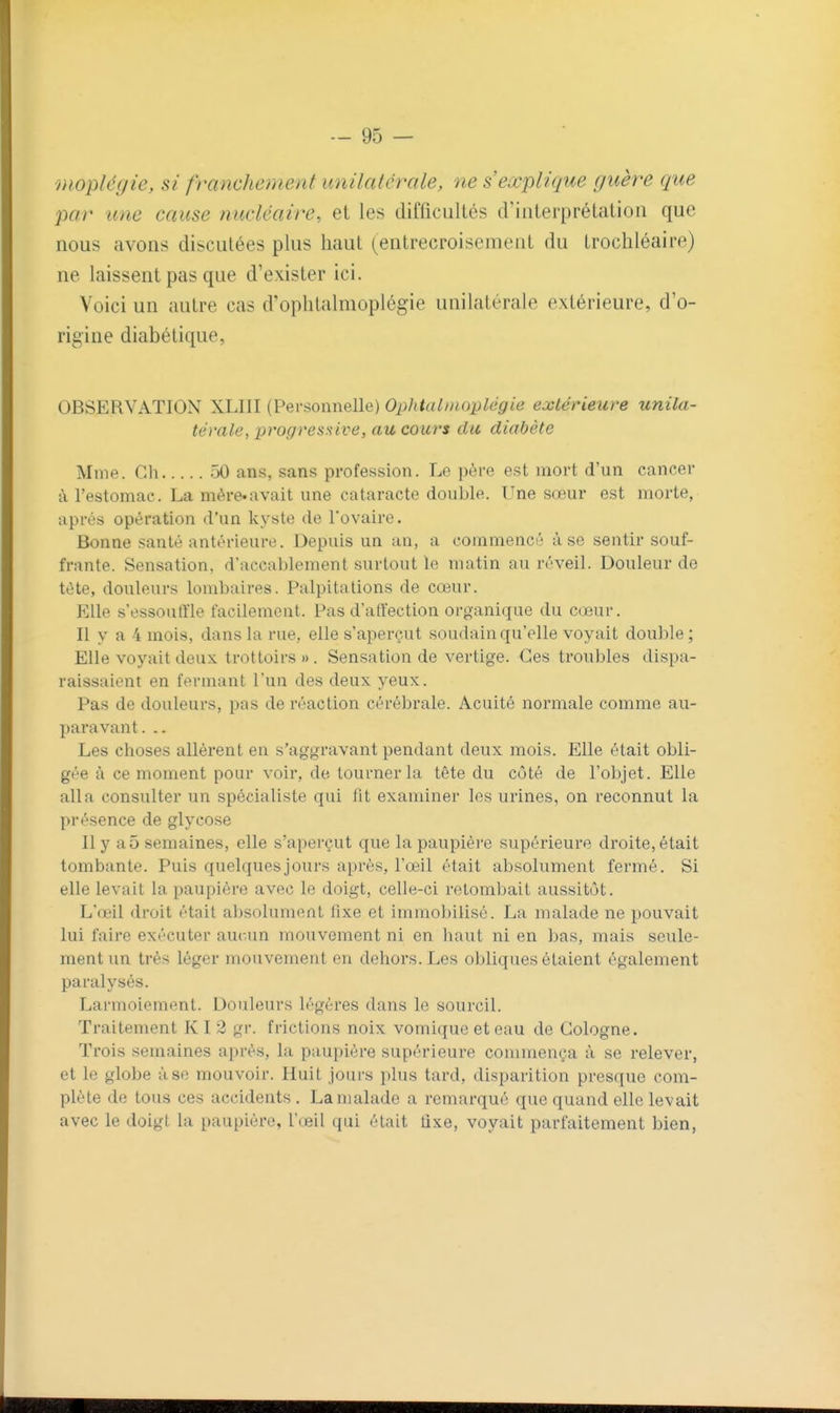 mopléyie, si franchement unilatérale, ne s'explique guère que par une cause nucléaire, et les difficultés criiiterprétatioii que nous avons disculées plus haut (entrecroisement du trochléaire) ne laissent pas que d'exister ici. Voici un autre cas d'oplitalmoplégie unilatérale extérieure, d'o- rigine diabétique, OBSERVATION XLIII (Personnelle) Ophiatinoplégie extérieure unila- térale, progressive, au cours du diabète Mme. Cil 50 ans, sans profession. Le père est mort d'un cancer à l'estomac. La mé.re.avait une cataracte double. Une sœur est morte, après opération d'un kyste de l'ovaire. Bonne santé antérieure. Depuis un an, a commencé à se sentir souf- frante. Sensation, d'accablement surtout le matin au réveil. Douleur de tète, douleurs lombaires. Palpitations de cœur. Elle s'essoutïle facilement. Pas d'atfection organique du cœur. Il y a 4 mois, dans la rue, elle s'aperçut soudain qu'elle voyait double ; Elle voyait deux trottoirs » . Sensation de vertige. Ces troubles dispa- raissaient en fermant l'un des deux yeux. Pas de douleurs, pas de réaction cérébrale. Acuité normale comme au- paravant. .. Les choses allèrent en s'aggravant pendant deux mois. Elle était obli- gée à ce moment pour voir, de tourner la tête du côté de l'objet. Elle alla consulter un spécialiste qui fit examiner les urines, on reconnut la présence de glycose Il y a5 semaines, elle s'aperçut que lapaupiéi'e supérieure droite, était tombante. Puis quelques jours après, l'œil était absolument fermé. Si elle levait la paupière avec le doigt, celle-ci retombait aussitôt. L'œil droit était absolument fixe et immobilisé. La malade ne pouvait lui faire exécuter aucun mouvement ni en liaut ni en bas, mais seule- ment un très léger mouvement en dehors. Les obliques étaient également paralysés. Larmoiement. Douleurs légères dans le sourcil. Traitement KI 2 gr. frictions noix vomique et eau de Cologne. Trois semaines après, la paupière supérieure commença à se relever, et le globe à se mouvoir. Huit joai's plus tard, disparition presque com- plète de tous ces accidents . La malade a remarqué que quand elle levait avec le doigt la paupière, l'œil qui était lixe, voyait parfaitement bien,