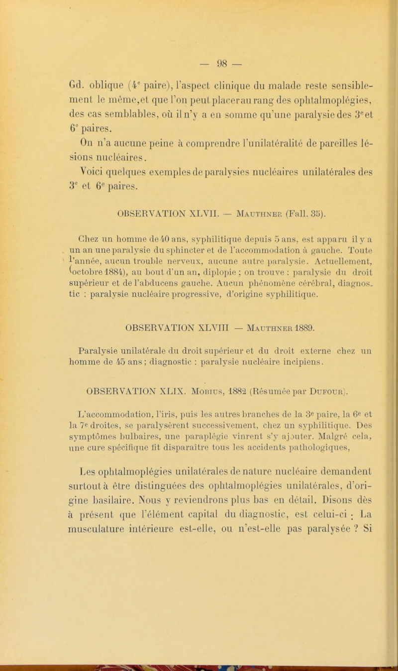 Gd. oblique (4' paire), l'aspect clinique du malade reste sensible- ment le môme,et que l'on peut placerau rang-des ophtalmoplégies, des cas semblables, oii il n'y a en somme qu'une paralysie des 3et 6 paires. On n'a aucune peine à comprendre l'unilatéralité de pareilles lé- sions micléaires. Voici quelques exemples de paralysies nucléaires unilatérales des 3' et 6« paires. OBSERVATION XLYII. - Mauthner (Fall. 3o). Chez un homme de 40 ans, syphilitique depuis Sans, est apparu il y a un an une paralysie du sphincter et de l'accommodation à gauche. Toute l'année, aucun trouhle nerveux, aucune autre paralysie. Actuellement, ^octobre 1884), au bout d'un an, diplopie ; on trouve : paralysie du droit supérieur et del'abducens gauche. Aucun phénomène cérébral, diagnos- tic : paralysie nucléaire progressive, d'origine sypliilitique. OBSERVATION XLVIII — Mauthner 1889. Paralysie unilatérale du droit supérieur et du droit externe chez un homme de 45 ans: diagnostic : paralysie nucléaire incipiens. OBSERVATION XLIX. Mobius, 1882 (Résumée par Dufour). L'accommodation, l'iris, puis les autres branches de la 3e paire, la 6e et la 7e droites, se paralysèrent successivement, chez un syphilitique. Des symptômes bulbaires, une paraplégie vinrent s'y ajouter. Malgré cela, une cure spécifique lit disparaître tous les accidents pathologiques. Les ophtalmoplég-ies unilatérales de nature nucléaire demandent surtout à être distinguées des ophtalmoplégies unilatérales, d'ori- gine basilaire. Nous y reviendrons plus bas en détail. Disons dès à présent que l'élément capital du diagnostic, est celui-ci ; La musculature intérieure est-elle, ou n'est-elle pas paralysée ? Si