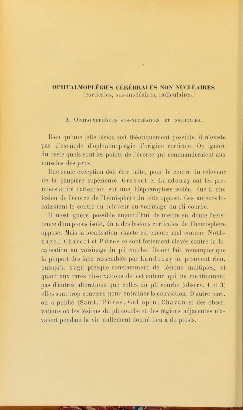 OPHTALMOPI.ÉGIES CÉRÉBRALES NON NUCLÉAIRES (corticales, sus-nucléaires, radiculaires.) A. Ophtalmoplègies sus-nucléaires et corticales. Bien qu'une Lelle lésion soit théoriquement possible, il n'existe pas d'exemple d'ophlalmoplégie d'origine corticale. On ignore du reste quels sont les points de l'écorce qui commanderaient aux muscles des yeux. Une seule exception doit être faite, pour le centre du releveur de la paupière supérieure. Grasset et Landouzy ont les pre- miers attiré l'attention sur une blépliaroptose isolée, due à une lésion de l'écorce de l'hémisphère du côté opposé. Ces auteurs lo- calisaient le centre du releveur au voisinage du pli courbe. Il n'est guère possible aujourd'hui de mettre en doute l'exis- tence d'un ptosis isolé, dû à des lésions corticales de l'hémisphère opposé. Mais la locahsation exacte est encore mal connue Noth- nagel, Charcot et Pitres se sont fortement élevés contre la lo- calisation au voisinage du pli courbe. Ils ont fait remarquer que la plupart des faits rassemblés par Landouzy ne prouvent rien, puisqu'il s'agit presque constamment de lésions multiples, et quant aux rares observations de cet auteur qui ne mentionnent pas d'autres altérations que celles du pli courbe (observ. 1 et 3) elles sont trop concises pour entraîner la conviction. D'autre part, on a publié (Samt, Pitres, Gallopin, Chavanis) des obser- vations 011 les lésions du pli courbe et des régions adjacentes n'a- vaient pendant la vie nullement donné lieu à du ptosis.