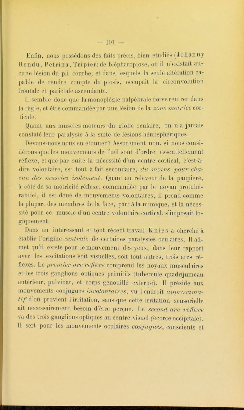 Enfin, nous possédons des faits précis, bien étudiés (Johanny Rendu, Petrina, Tripier) de blépliaroptose, où il n'existait au- cune lésion du pli courbe, et dans lesquels la seule altération ca- pable de rendre compte du ptosis, occupait la circonvolution frontale et pariétale ascendante. 11 semble donc que la monoplégie palpébrale doive rentrer dans la règle, et être commandée par une lésion de la zone motrice cor- ticale. Quant aux muscles moteurs du globe oculaire, on n'a jamais constaté leur paralysie à la suite de lésions hémisphériques. Devons-nous nous en étonner? Assurément non, si nous consi- dérons que les mouvements de l'œil sont d'ordre essentiellement réflexe, et que par suite la nécessité d'un centre cortical, c'est-à- dire volontaire, est tout à fait secondaire, du moins 'pour cha- cun des muscles isolément. Quant au releveur de la paupière, à côté de sa motricité réflexe, commandée par le noyau protubé- ranliel, il est doué de mouvements volontaires, il prend comme la plupart des membres de la face, part à la mimique, et la néces- sité pour ce muscle d'un centre volontaire cortical, s'imposait lo- giquement. Dans un intéressant et tout récent travail, K nies a cherché à établir l'origine centrale de certaines paralysies oculaires. Il ad- met qu'il existe pour le mouvement des yeux, dans leur rapport avec les excitations soit visuelles, soit tout autres, trois arcs ré- flexes. Le premier arc réfleœe comprend les noyaux musculaires et les trois ganglions optiques primitifs (tubercule quadrijumeau antérieur, pulvinar, et corps genouillé externe). Il préside aux mouvements conjugués involontaires, vu l'endroit approxima- tif d'où provient l'irritation, sans que cette irritation sensorielle ait nécessairement besoin d'être perçue. Le second arc réflexe va des trois ganglions optiques au centre visuel fécorce occipitale). Il sert pour les mouvements oculaires conjugués, conscients et