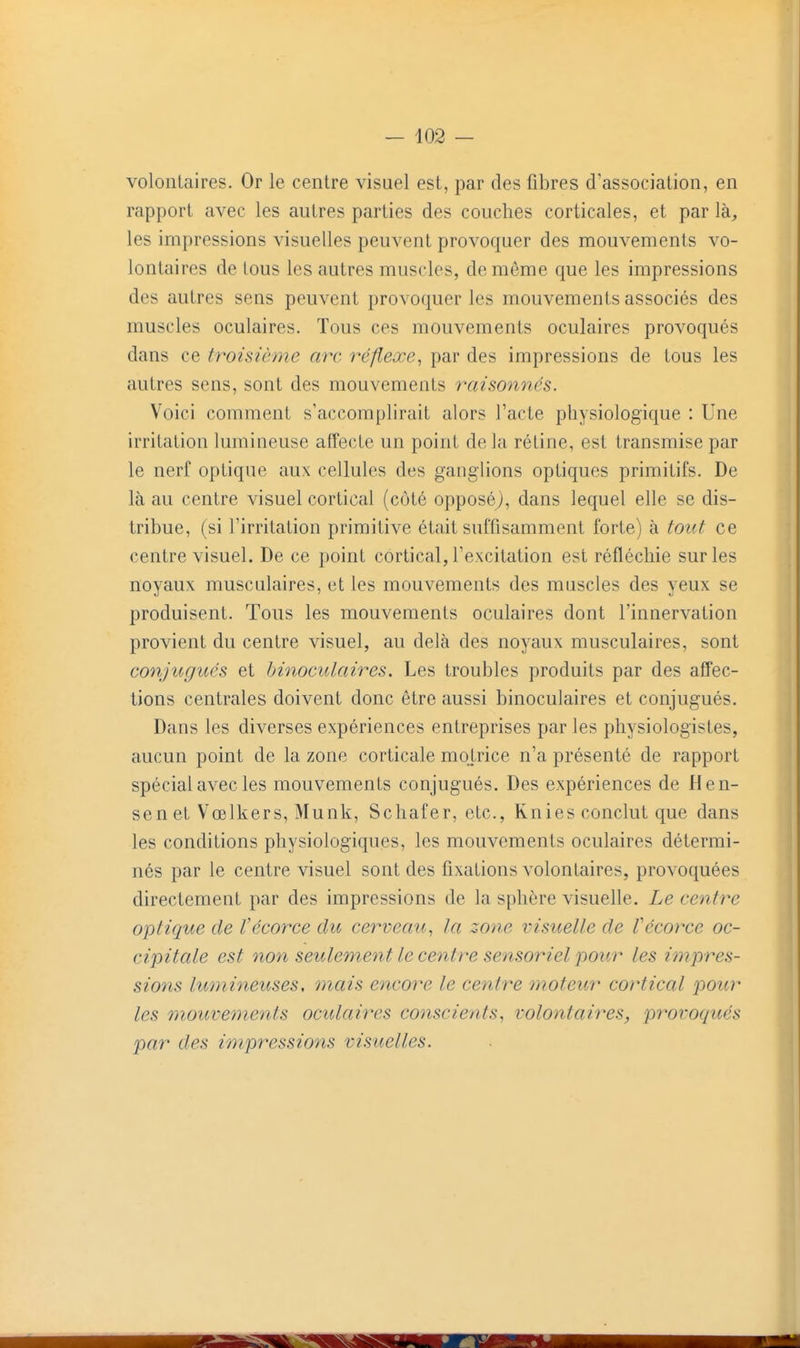 volontaires. Or le centre visuel est, par des fibres d'association, en rapport avec les autres parties des couches corticales, et par là, les impressions visuelles peuvent provoquer des mouvements vo- lontaires de tous les autres muscles, de même que les impressions des autres sens peuvent provoquer les mouvements associés des muscles oculaires. Tous ces mouvements oculaires provoqués dans ce troisième arc réflexe^ par des impressions de tous les autres sens, sont des mouvements raisonnes. Voici comment s'accomplirait alors l'acte physiologique : Une irritation lumineuse affecte un point delà rétine, est transmise par le nerf optique aux cellules des ganglions optiques primitifs. De là au centre visuel cortical (côté opposé^, dans lequel elle se dis- tribue, (si l'irritation primitive était suffisamment forte) à tout ce centre visuel. De ce point cortical, l'excitation est réfléchie sur les noyaux musculaires, et les mouvements des muscles des yeux se produisent. Tous les mouvements oculaires dont l'innervation provient du centre visuel, au delà des noyaux musculaires, sont conjugues et binoculaires. Les troubles produits par des affec- tions centrales doivent donc être aussi binoculaires et conjugués. Dans les diverses expériences entreprises par les physiologistes, aucun point de la zone corticale motrice n'a présenté de rapport spécial avec les mouvements conjugués. Des expériences de Hen- sen et Vœlkers, Munk, Schafer, etc., Knies conclut que dans les conditions physiologiques, les mouvements oculaires détermi- nés par le centre visuel sont des fixations volontaires, provoquées directement par des impressions de la sphère visuelle. Le centre optique de l'écorce du cerveau, la zone visuelle de Vécorce oc- cipitale est non seulement le centre sensoriel pour les impres- sions Iwnineuses, mais encore le centre moteur cortical pour les mouvements oculaires conscients, volontaires, provoqués par des impressions visuelles.