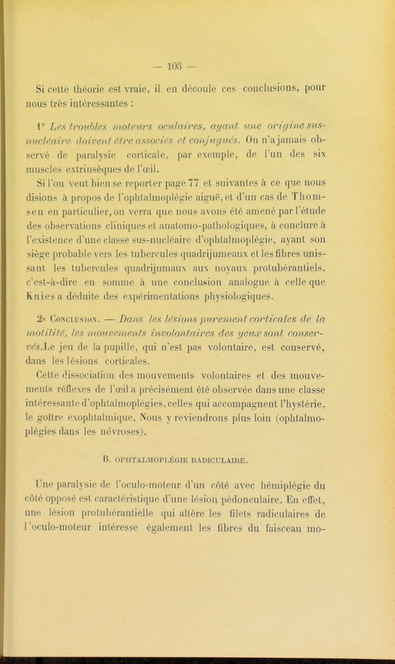 Si celte théorie est vraie, il en découle ces conclusions, pour nous très intéressantes : r Les troubles moteurs oculaires, ayant tme origine sus- nucléaire doivent être associés et conjicgués. On n'a jamais ob- servé de paralysie corticale, par exemple, de Tun des six muscles extrinsèques de l'œil. Si Ion veut bien se reporter page 77 et suivantes à ce que nous disions à propos de Toplitalmoplégie aiguë, et d'un cas de Tlioni- sen en particulier, on verra que nous avons été amené par l'étude des observations cliniques et anatomo-patliologiques, à conclure à l'existence d'une classe sus-nucléaire d'ophlalmoplégie, ayant son siège probable vers les tubercules quadrijumeaux et les fibres unis- sant les tubercules quadrijumaux aux noyaux protubérantiels, c'est-à-dire en somme à une conclusion analogue à celle que Kniesa déduite des expérimentations physiologiques. 2e Conclus lox. —Dans tes lésions purement corticales de la motilité, les mouvements involontaires des yeux sont conser- vés.ht jeu de la pupille, qui n'est pas volontaire, est conservé, dans les lésions corticales. Cette dissociation des mouvements volontaires et des mouve- ments réflexes de l'œil a précisément été observée dans une classe intéressante d'ophtalmoplégies, celles qui accompagnent l'hystérie, le goitre exophtalmique. Nous y reviendrons plus loin (ophtalmo- plégies dans les névroses). B. OPHTALMOPLÉGIE RADIGULAmE. Une paralysie de l'oculo-moteur d'un côté avec hémiplégie du côté opposé est caractéristique d'une lésion pédonculaire. En effet, une lésion protubérantielle ({ui altère les filets radiculaires de l'oculo-moteur intéresse également les fibres du faisceau mo-