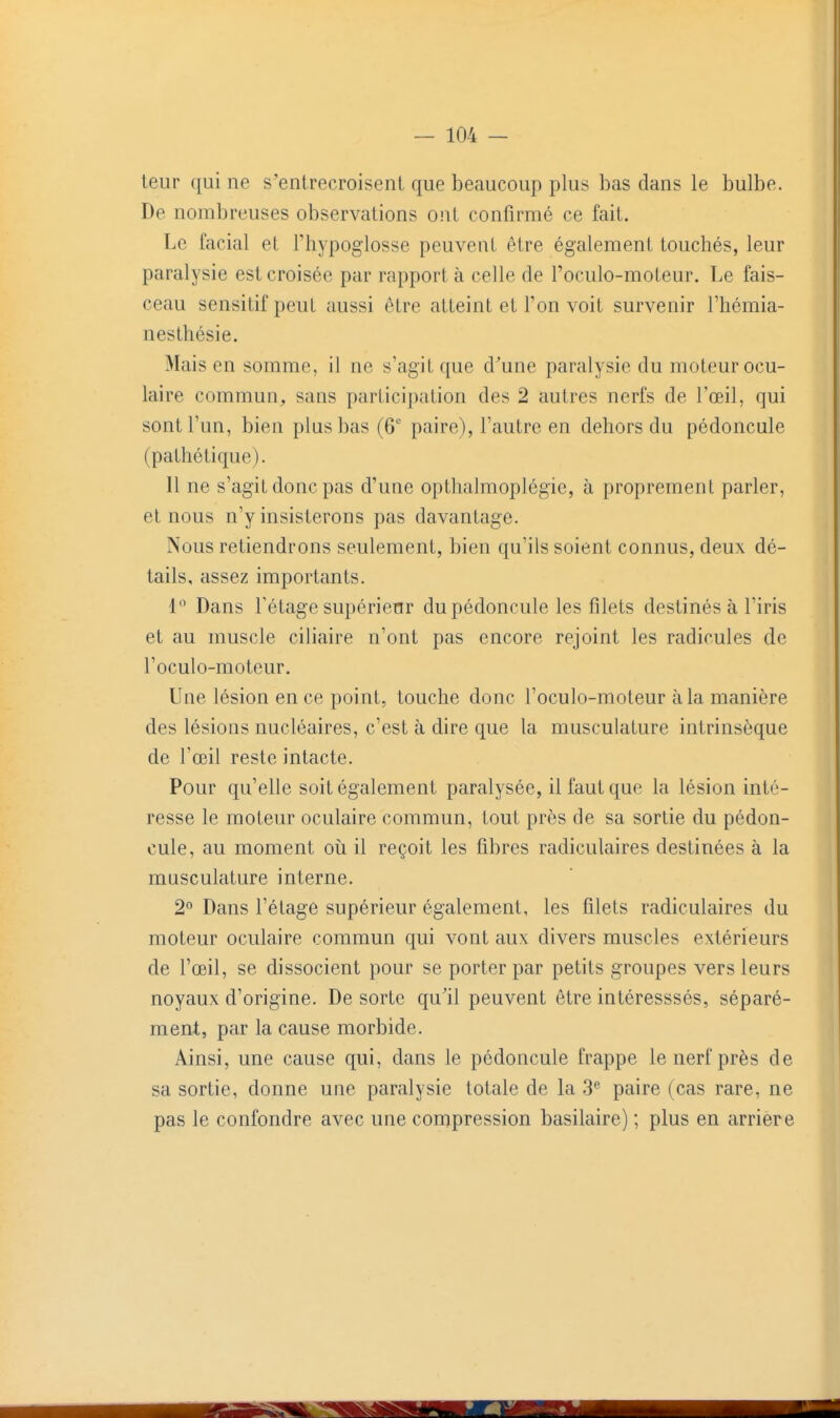 leur qui ne s'entrecroisent que beaucoup plus bas dans le bulbe. De nombreuses observations ont confirmé ce fait. Le facial et Thypoglosse peuvent être également touchés, leur paralysie est croisée par rapport à celle de l'oculo-moteur. Le fais- ceau sensitifpeut aussi être atteint et Ton voit survenir l'hémia- nesthésie. Mais en somme, il ne s'agit que d^une paralysie du moteur ocu- laire commun, sans participation des 2 autres nerfs de l'œil, qui sont l'un, bien plus bas (6° paire), l'autre en dehors du pédoncule (pathétique). Il ne s'agit donc pas d'une opthalmoplégie, à proprement parler, et nous n'y insisterons pas davantage. Nous retiendrons seulement, bien qu'ils soient connus, deux dé- tails, assez importants. 1'^ Dans l'étage supérietir du pédoncule les filets destinés à l'iris et au muscle ciliaire n'ont pas encore rejoint les radicules de l'oculo-moteur. Une lésion en ce point, touche donc l'oculo-moteur à la manière des lésions nucléaires, c'est à dire que la musculature intrinsèque de l'œil reste intacte. Pour qu'elle soit également paralysée, il faut que la lésion inté- resse le moteur oculaire commun, tout près de sa sortie du pédon- cule, au moment oij il reçoit les fibres radiculaires destinées à la musculature interne. 2° Dans l'étage supérieur également, les filets radiculaires du moteur oculaire commun qui vont aux divers muscles extérieurs de l'œil, se dissocient pour se porter par petits groupes vers leurs noyaux d'origine. De sorte qu'il peuvent être intéresssés, séparé- ment, par la cause morbide. Ainsi, une cause qui, dans le pédoncule frappe le nerf près de sa sortie, donne une paralysie totale de la 3^ paire (cas rare, ne pas le confondre avec une conïpression basilaire) ; plus en arrière
