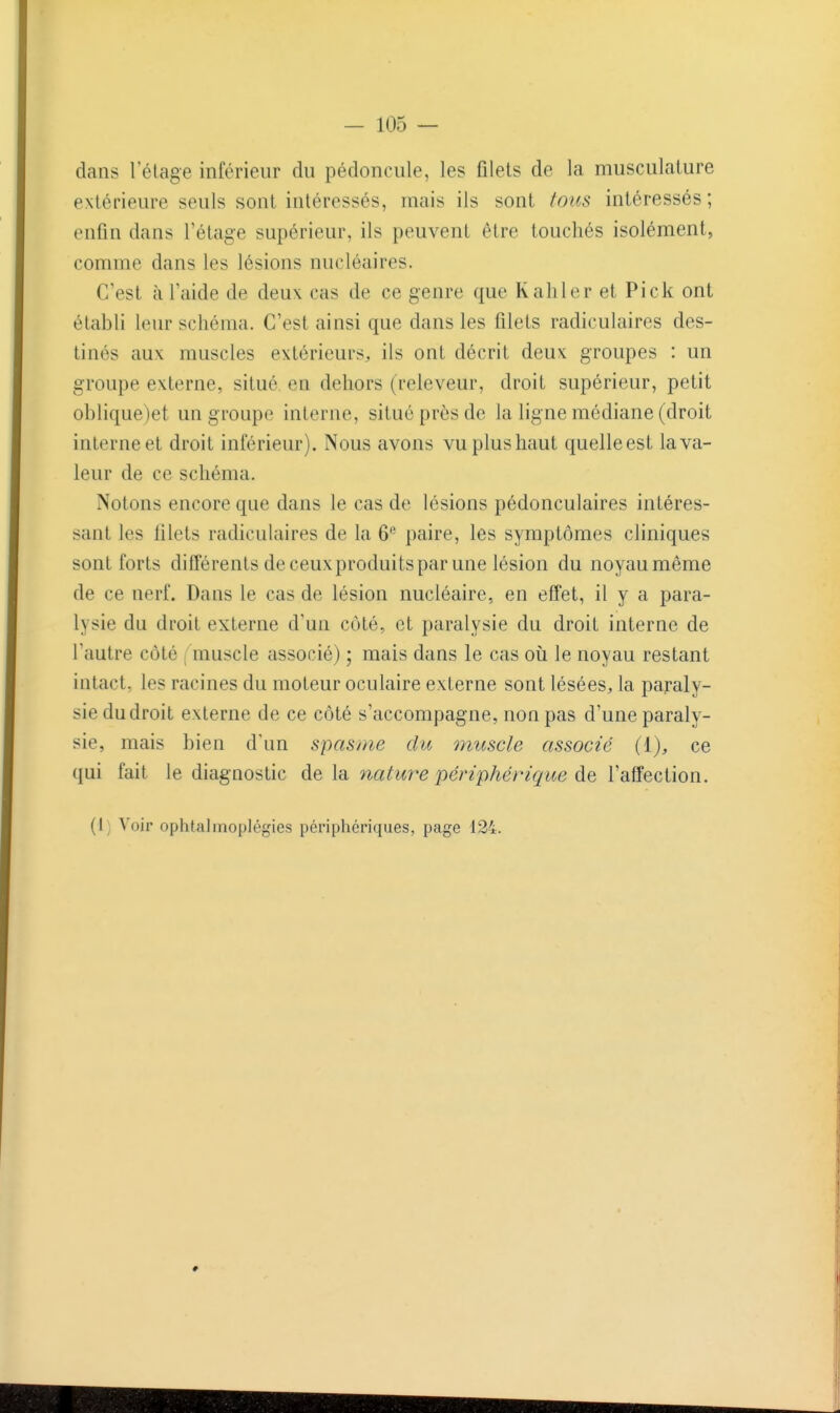dans 1 étage inférieur du pédoncule, les filets de la musculature extérieure seuls sont intéressés, mais ils sont tous intéressés ; enfin dans l'étage supérieur, ils peuvent être touchés isolément, comme dans les lésions nucléaires. C'est à l'aide de deux cas de ce genre que Kaliler et Pick ont établi leur schéma. C'est ainsi que dans les filets radiculaires des- tinés aux muscles extérieurs, ils ont décrit deux groupes : un groupe externe, situé en dehors (releveur, droit supérieur, petit oblique)et un groupe interne, situé près de la ligne médiane (droit interne et droit inférieur). Nous avons vu plus haut quelle est la va- leur de ce schéma. Notons encore que dans le cas de lésions pédonculaires intéres- sant les filets radiculaires de la 6*^ paire, les symptômes cliniques sont forts différents de ceux produits par une lésion du noyau même de ce nerf. Dans le cas de lésion nucléaire, en effet, il y a para- lysie du droit externe d'un côté, et paralysie du droit interne de l'autre côté [ muscle associé) ; mais dans le cas oii le noyau restant intact, les racines du moteur oculaire externe sont lésées, la paraly- sie du droit externe de ce côté s'accompagne, non pas d'une paraly- sie, mais bien d'un spasme du muscle associé {i), ce qui fait le diagnostic de la nature périphérique l'affection. (i; Voir ophtalmoplégies périphériques, page 124.