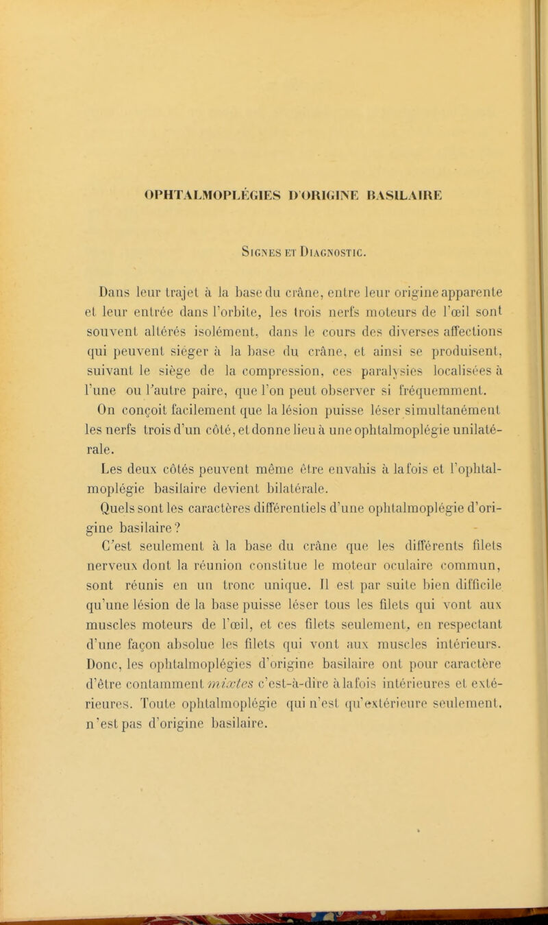 OPHTALMOPLÉGIES DORIGINE BASILAIRE Signes et Diagnostic. Dans leur trajet à la base du crâne, entre leur origine apparente et leur entrée dans l'orbite, les trois nerfs moteurs de l'œil sont souvent altérés isolément, dans le cours des diverses affections qui peuvent siéger à la base du crâne, et ainsi se produisent, suivant le siège de la compression, ces paralysies localisées à l'une ou Tautre paire, que l'on peut observer si fréquemment. On conçoit facilement que la lésion puisse léser simultanément les nerfs trois d'un côté, et donne lieu à une ophtalmoplégie unilaté- rale. Les deux côtés peuvent même être envahis à la fois et l'ophtal- moplégie basilaire devient bilatérale. Quels sont les caractères différentiels d'une ophtalmoplégie d'ori- gine basilaire? C'est seulement à la base du crâne que le-i différents filets nerveux dont la réunion constitue le moteur oculaire commun, sont réunis en un tronc unique. Il est par suite bien difficile qu'une lésion de la base puisse léser tous les filets qui vont aux muscles moteurs de l'œil, et ces filets seulement^ en respectant d'une façon absolue les filets qui vont aux muscles intérieurs. Donc, les ophtalmoplégies d'origine basilaire ont pour caractère d'être conlammeni mixtes c'est-à-dire àlafois intérieures et exté- rieures. Toute ophtalmoplégie qui n'est qu'extérieure seulement, n'est pas d'origine basilaire.