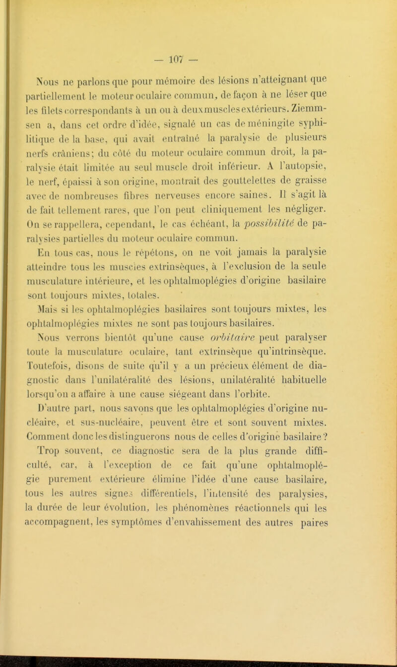 Nous ne parlons que pour mémoire des lésions n'atteignant que partiellement le moteur oculaire commun^ de façon à ne léser que les filets correspondants à un ou à deuxmusclesextérieurs. Ziemm- sen a, dans cet ordre d'idée, signalé un cas de méningite syplii- liti(iue de la base, qui avait entraîné la paralysie de plusieurs nerfs crâniens; du côté du moteur oculaire commun droit, la pa- ralysie était limitée au seul muscle droit inférieur. A l'autopsie, le nerf, épaissi à son origine, montrait des gouttelettes de graisse avec de nombreuses fibres nerveuses encore saines. Il s'agit là de fait tellement rares, que l'on peut cliniquement les négliger. On se rappellera, cependant, le cas échéant, la possibilité de pa- ralysies partielles du moteur oculaire commun. En tous cas, nous le répétons, on ne voit jamais la paralysie atteindre tous les muscles extrinsèques, à l'exclusion de la seule musculature intérieure, et les oplitalmoplégies d'origine basilaire sont toujours mixtes, totales. Mais si les oplitalmoplégies basilaires sont toujours mixtes, les ophtalmoplégies mixtes ne sont pas toujours basilaires. Nous verrons bientôt qu'une cause orhitaire peut paralyser toute la musculature oculaire, tant extrinsèque qu'intrinsèque. Toutefois, disons de suite qu'il y a un précieux élément de dia- gnostic dans Tunilatéralité des lésions, unilatéralité habituelle lorsqu'on a affaire à une cause siégeant dans l'orbite. D'autre part, nous savons que les ophtalmoplégies d'origine nu- cléaire, et sus-nucléaire, peuvent être et sont souvent mixtes. Comment donc les distinguerons nous de celles d'origine basilaire? Trop souvent, ce diagnostic sera de la plus grande diffi- culté, car, à Texception de ce fait qu'une oplitalmoplé- gie purement extérieure élimine l'idée d'une cause basilaire, tous les autres signes différentiels, l'intensité des paralysies, la durée de leur évolution, les phénomènes réactionnels qui les accompagnent, les symptômes d'envahissement des autres paires