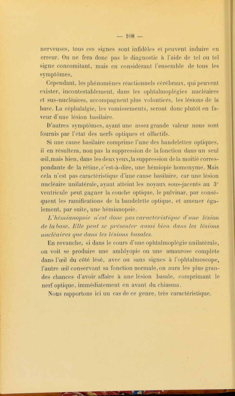 nerveuses, tous ces signes sont infidèles et peuvent induire en erreur. On ne fera donc pas le diagnostic à 1 aide de tel ou tel signe concomitant, mais en considérant l'ensemble de tous les symptômes. Cependant, les phénomènes réactionnels cérébraux, qui peuvent exister, incontestablement, dans les oplitalmoplégies nucléaires et sus-nucléaires, accompagnent plus volontiers, les lésions de la base. La céphalalgie, les vomissements, seront donc plutôt en fa- veur d'une lésion basilaire. D'autres symptômes, ayant une assez grande valeur nous sont fournis par l'état des nerfs optiques et olfactifs. Si une cause basilaire comprime l'une des bandelettes optiques, il en résultera, non pas la suppression de la fonction dans un seul œil,mais bien, dans les deux yeux,la suppression delà moitié corres- pondante de la rétine,c'est-à-dire, une hémiopie homonyme. Mais cela n'est pas caractéristique d'iine cause basilaire, car une lésion nucléaire unilatérale, ayant atteint les noyaux sous-jacents au 3'' ventricule peut gagner la couche optique, le pulvinar, par consé- quent les ramifications de la bandelette optique, et amener éga- lement, par suite, une hémianopsie. L'hémianopsie n'est donc pas caractéristique d'une lésion de la base. Elle peut se présenter aussi bien dans les lésions nucléaires que dans les lésions basâtes. En revanche, si dans le cours d'une ophtalmoplégie unilatérale, on voit se produire une amblyopie ou une amaurose complète dans l'œil du côté lésé, avec ou sans signes à l'ophtalmoscope, l'autre œil conservant sa fonction normale, on aura les plus gran- des chances d'avoir affaire à une lésion basale, comprimant le nerf optique, immédiatement en avant du chiasma. Nous rapportons ici un cas de ce genre, très caractéristique.