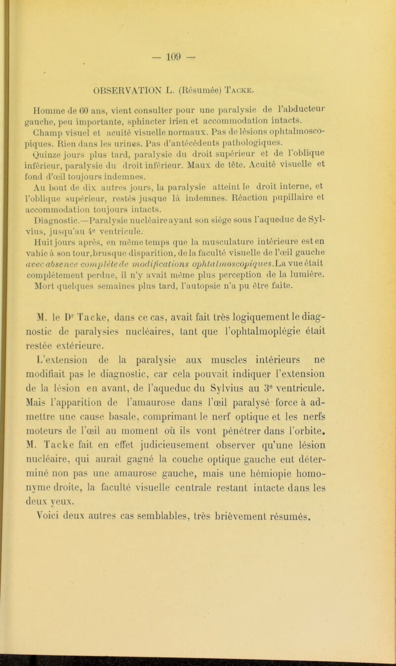 OBSERVATION L. (Résumée) Tagke. Homme de 60 ans, vient consulter pour une paralysie de l'abducteur gauche, peu importante, sphincter irien et accommodation intacts. Champ visuel et acuité visuelle normaux. Pas de lésions oplitalmosco- piques. Rien dans les urines. Pas d'antécédents pathologiques. Quinze jours plus tard, paralysie du droit supérieur et de l'oblique inférieur, paralysie du droit inférieur. Maux de tête. Acuité visuelle et fond d'œil toujours indemnes. Au bout de dix autres jours, la paralysie atteint le droit interne, et l'oblique supérieur, restés jusque là indenmes. Réaction pupillaire et accommodation toujours intacts. Diagnostic—Paralysie nucléaire ayant son siège sous l'aqueduc de Syl- vius, jusqu'au 4e ventricule. Huit jours après, en même temps que la musculature intérieure est en vahic à son tour,brusque disparition, delà faculté visuelle de l'œil gauche avec absence complète de niodificatiom opJitalnioscopiques.La. vue ùlait complètement perdue, il n'y avait même plus perception de la lumière. Mort quelques semaines plus tard, l'autopsie n'a pu être faite. M. le D' Tacke, dans ce cas, avait fait très logiquement le diag- nostic de paralysies nucléaires, tant que l'oplitalmoplégie était restée extérieure. L'extension de la paralysie aux muscles intérieurs ne modifiait pas le diagnostic, car cela pouvait indiquer l'extension de la lésion en avant, de l'aqueduc du Sylvius au 3 ventricule. Mais l'apparition de l'amaurose dans l'œil paralysé force à ad- mettre une cause basale, comprimant le nerf optique et les nerfs moteurs de l'œil au moment oii ils vont pénétrer dans l'orbite. M. Tacke fait en effet judicieusement observer qu'une lésion nucléaire, qui aurait gagné la couche optique gauche eut déter- miné non pas une amaurose gauche, mais une hémiopie homo- nyme droite, la faculté visuelle centrale restant intacte dans les deux yeux. Voici deux autres cas semblables, très brièvement résumés.