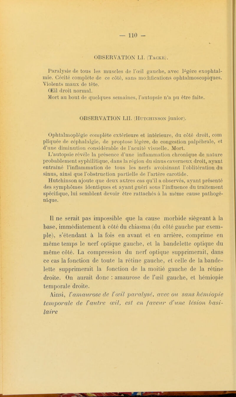 OBSERVATION LI. (Tagke). Paralysie de tous les muscles de l'œil gauche, avec l-^gère exophtal- mie. Cécité complète de ce côté, sans modilications ophtalmoscopiques. Violents maux de tête. OEil droit normal. Mort au bout de quelques semaines, l'autopsie n'a pu être faite. OBSERVATION LU. (Hutchinson junior). Ophtalmoplégic complète extérieure et intérieure, du côté droit, com pliquée de céphalalgie, de proptose légère, de congestion palpébrale, et d'une diminution considérable de l'acuité visuelle. Mort. L'autopsie révèle la présence d'une inflammation chronique de nature probablement syphilitique, dans la région du sinus caverneux droit, ayant entraîné l'inflammation de tous les nerfs avoisinant l'oblitération du sinus, ainsi que l'obstruction partielle de l'artère carotide. Hutchinson ajoute que deux autres cas cfu'il a observés, ayant présenté des symphômes identiques et ayant guéri sous l'influence du traitement spécifique, lui semblent devoir être rattachés à la môme cause pathogé- nique. Il ne serait pas impossible que la cause morbide siégeant à la base, immédiatement à côté du cliiasma (du côté gauche par exem- ple), s'étendant à la fois en avant et en arrière, comprime en même temps le nerf optique gauche, et la bandelette optique du même côté. La compression du nerf optique supprimerait, dans ce cas la fonction de toute la réline gauche, et celle de la bande- lette supprimerait la fonction de la moitié gauche de la rétine droite. On aurait donc : amaurose de l'œil gauche, et liémiopie temporale droite. Ainsi, Vamaurose de ïœil paralysé, avec ou sans hémiopie temporale de Vautre œil, est en faveur d\me lésion hasi- laire