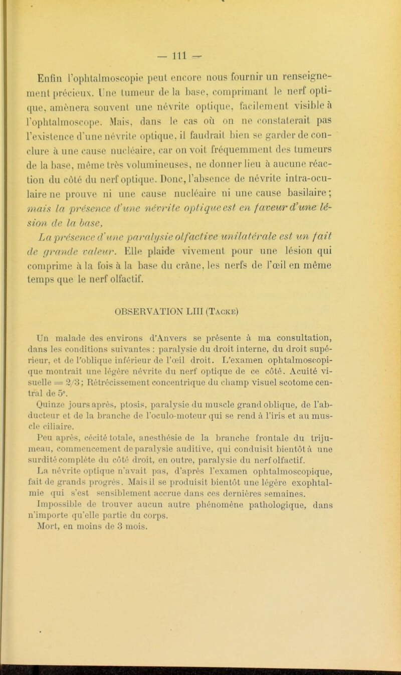 Enfin l'oplitalmoscopie peut encore nous fournir un renseigne- ment précieux. Une tumeur de la l)ase, comprimant le nerf opti- que, amènera souvent une névrite optique, facilement visible à l'oplitalmoscope. Mais, dans le cas oii on ne constaterait pas l'existence d\me névrite optique, il faudrait bien se garder de con- clure à une cause nucléaire, car on voit fréquemment des tumeurs de la base, môme très volumineuses, ne donner lieu à aucune réac- tion du côté du nerf optique. Donc, l'absence de névrite intra-ocu- laire ne prouve ni une cause nucléaire ni une cause basilaire ; oyiais la présence d'une névrite optique est en faveur d'une lé- sion de la base, La présence d'une paralysie olfactive unilatérale est un fait de c/7'ande valeur. Elle plaide vivement pour une lésion qui comprime à la fois à la base du crâne, les nerfs de l'œil en même temps que le nerf olfactif. OBSERVATION LUI (Tacke) Un malade des environs d'Anvers se présente à ma consultation, dans les conditions suivantes : paralysie du droit interne, du droit supé- rieur, et de l'oblique inférieur de l'œil droit. L'examen ophtalmoscopi- que montrait une légère névrite du nerf optique de ce côté. Acuité vi- suelle = 2/3; Rétrécissement concentrique du champ visuel scotome cen- tral de 5°. Quinze jours après, ptosis, paralysie du muscle grand oblique, de l'ab- ducteur et de la branche de l'oculo-moteur qui se rend à l'iris et au mus- cle ciliaire. Peu après, cécité totale, anesthésie de la branche frontale du triju- meau, commencement de paralysie auditive, qui conduisit bientôt à une surdité complète du côté droit, en outre, paralysie du nerf olfactif. La névrite optique n'avait pas, d'après l'examen ophtalmoscopique, fait de grands progrès. Mais il se produisit bientôt une légère exophtal- mie qui s'est sensiblement accrue dans ces dernières semaines. Impossible de trouver aucun autre phénomène pathologique, dans n'importe qu'elle partie du corps. Mort, en moins de 3 mois.