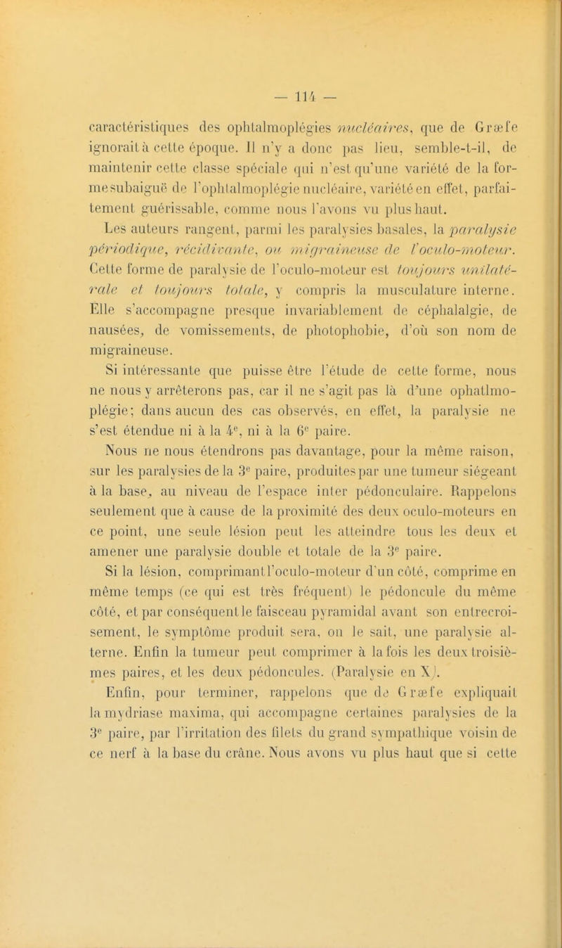 caractéristiques des ophlalmoplégies nucléaires^ que de Graefe ignorait à cette époque. 11 n'y a donc pas lieu, semble-t-il, de maintenir cette classe spéciale qui n'est qu une variété de la for- mesubaig-uë de l'oplilalmoplégie nucléaire, variété en elfet, parfai- tement guérissable, comme nous l'avons vu plus haut. Les auteurs rangent, parmi les paralysies basâtes, la paralysie périodique, récidivante, ou migraineuse de toculo-moteur. Cette forme de paralysie de l'oculo-moteur est toujours unilaté- rale et toujours totale, y compris la musculature interne. Elle s'accompagne presque invariablement de céphalalgie, de nausées, de vomissements, de pliotopliobie, d'oii son nom de migraineuse. Si intéressante que puisse être Tétude de cette forme, nous ne nous y arrêterons pas, car il ne s'agit pas là d^une ophatlmo- plégie; dans aucun des cas observés, en effet, la paralysie ne s'est étendue ni à la 4% ni à la 6'^ paire. Nous ne nous étendrons pas davantage, pour la même raison, sur les paralysies delà S'' paire, produites par une tumeur siégeant à la base^ au niveau de l'espace inter pédonculaire. Rappelons seulement que à cause de la proximité des deux oculo-moteurs en ce point, une seule lésion peut les atteindre tous les deux et amener une paralysie double et totale de la 3 paire. Si la lésion, comprimantl'oculo-moteur d'un côté, comprime en même temps (ce qui est très fréquent) le pédoncule du même côté, et par conséquent le faisceau pyramidal avant son entrecroi- sement, le symptôme produit sera, on le sait, une paralysie al- terue. Enfin la tumeur peut comprimer à la fois les deux troisiè- mes paires, et les deux pédoncules. (Paralysie en Xj. Enfin, pour terminer, rappelons que de Grœfe expliquait la mydriase raaxima, qui accompagne certaines paralysies de la 3 paire, par l'irritation des filets du grand sympathique voisin de ce nerf à la base du crâne. Nous avons vu plus haut que si cette