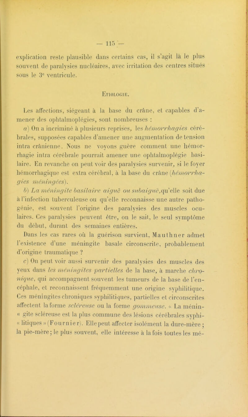 explicalioii reste plausible dans certains cas, il s'agit là le plus souvent de paralysies nucléaires, avec irritation des centres situés sous le 3** ventricule. Etiologie. Los affections, siégeant à la base du crâne, et capables d'a- mener des oplitalmoplégies, sont nombreuses : a) On a incriminé à plusieurs reprises^ les hémorrhagies céré- brales, supposées capables d'amener une augmentalion de tension intra crânienne. Nous ne voyons guère comment une hémor- rhagie intra cérébrale pourrait amener une ophtalmoplégie basi- laire. En revanche on peut voir des paralysies survenir^ si le foyer hémorrliagique est extra cérébral, à la base du crkne {hémorrha- f/ies mé7iingées). h) La méningite basilaiir aiguë ou s iibai g uë,quelle soit due à l'infection tuberculeuse ou qu'elle reconnaisse une autre patho- génie, est souvent l'origine des paralysies des muscles ocu- laires. Ces paralysies peuvent être, on le sait, le seul symptôme du début, durant des semaines entières. Dans les cas rares où la guérison survient, Mauthner admet Texistence d'une méningite basale circonscrite, probablement d'origine traumatique ? c) On peut voir aussi survenir des paralysies des muscles des yeux dans les méningites partielles de la base, à marche chro- nique, qui accompagnent souvent les tumeurs de la base de l'en- céphale, et reconnaissent fréquemment une origine syphilitique. Ces méningites chroniques syphilitiques, partielles et circonscrites affectent la forme scléreuse ou la forme goimneuse. La ménin- « gite scléreuse est la plus commune des lésions cérébrales syphi- « htiques » (Four nier). Elle peut affecter isolément la dure-mère; la pie-mère; le plus souvent, elle intéresse à la fois toutes les mé-