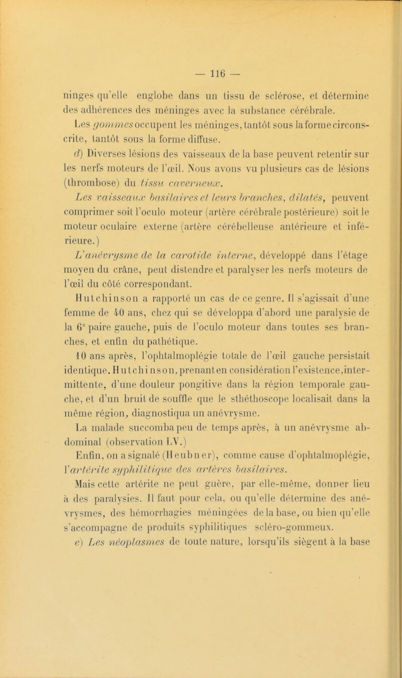 ninges qu'elle englobe dans un tissu de sclérose, et détermine des adhérences des méninges avec la substance cérébrale. Les /yomwes occupent les méninges, tantôt sous la forme circons- crite, tantôt sous la forme diffuse. d) Diverses lésions des vaisseaux de la base peuvent retentir sur les nerfs moteurs de Toeil. Nous avons vu plusieurs cas de lésions (thrombose) du tissu caverneux. Les vaisseaux hasilaires et leurs branches, dilatés, peuvent comprimer soitl'oculo moteur (artère cérébrale postérieure) soit le moteur oculaire externe (artère cérébelleuse antérieure et infé- rieure. ) L'anévrijsme de la carotide interne, développé dans l'étage moyen du crâne, peut distendre et paralyser les nerfs moteurs de l'œil du côté correspondant. Hutchinson a rapporté un cas de ce genre. 11 s'agissait d'une femme de 40 ans, chez qui se développa d'abord une paralysie de la 6 paire gauche, puis de l'oculo moteur dans toutes ses bran- ches, et enfin du pathétique. 10 ans après, l'ophtalmoplégie totale de l'œil gauche persistait identique. Hutchinson, prenanten considération l'existence,inter- mittente, d'une douleur pongitive dans la région temporale gau- che, et d'un bruit de souffle que le sthéthoscope localisait dans la même région^ diagnostiqua un anévrysme. La malade succomba peu de temps après, à. un anévrysme ab- dominal (observation LV.) Enfin, on a signalé (Heubner), comme cause d'oplitalmoplégie, Vartérite syphilitique des artères hasilaires. Mais cette artérite ne peut guère, par elle-même, donner lieu à des paralysies. 11 faut pour cela, ou qu'elle détermine des ané- vrysmes, des hémorrhagies méningées de la base, ou bien qu'elle s'accompagne de produits syphifitiques scléro-gommeux. e) Les néoplasmes de toute nature, lorsqu'ils siègent à la base