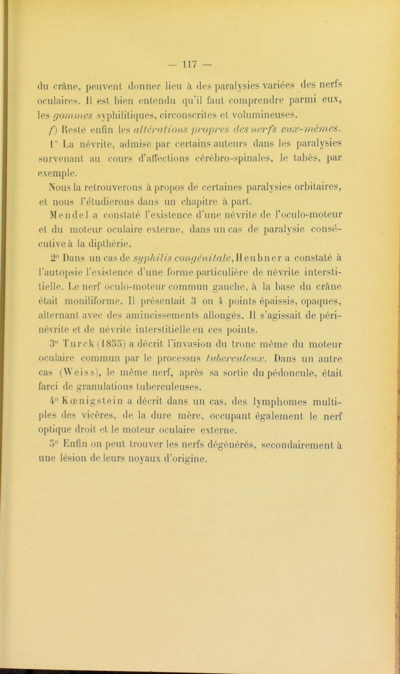du rràne, peuvent donner lieu à des paralysies variées des nerfs oculaires. 11 est bien entendu qu'il faut comprendre parmi eux, les gommes syphilitiques, circonscrites et volumineuses. /') Kestô enfin les altérations propres des nerfs euœ-mêmes. r La névrite, admise par certains auteurs dans les paralysies survenant au cours d'allections cérébro-spinales, le tabès, par exemple. Nous la retrouverons à propos de certaines paralysies orbitaires, et nous l'étudierons dans un chapitre à part. Mendel a constaté Texistence d'une névrite de l'oculo-moteur et du moteur oculaire externe, dans un cas de paralysie consé- cutive à la dipthérie. 2*^ Dans un cas de syphilis congénitale,Ueuhuer a constaté à l'autopsie l'existence d'une forme particulière de névrite intersti- tielle. Le nerf oculo-moteur commun gauche, à la base du crâne était moniliforme. Il présentait 3 ou 4 points épaissis, opaques, alternant avec des amincissements allongés. Il s'agissait de péri- névrite et de névrite interstitielle en ces points. 3 Turck(I855) a décrit l'invasion du tronc môme du moteur oculaire commun par le processus tube?xuleuœ. Dans un autre cas (Weiss), le même nerf, après sa sortie du pédoncule, était farci de granulations tuberculeuses. 4° Rœnigstein a décrit dans un cas, des lymphomes multi- ples des vicères, de la dure mère, occupant également le nerf optique droit et le moteur oculaire externe. l) Enfin on peut trouver les nerfs dégénérés, secondairement à une lésion de leurs noyaux d'origine.