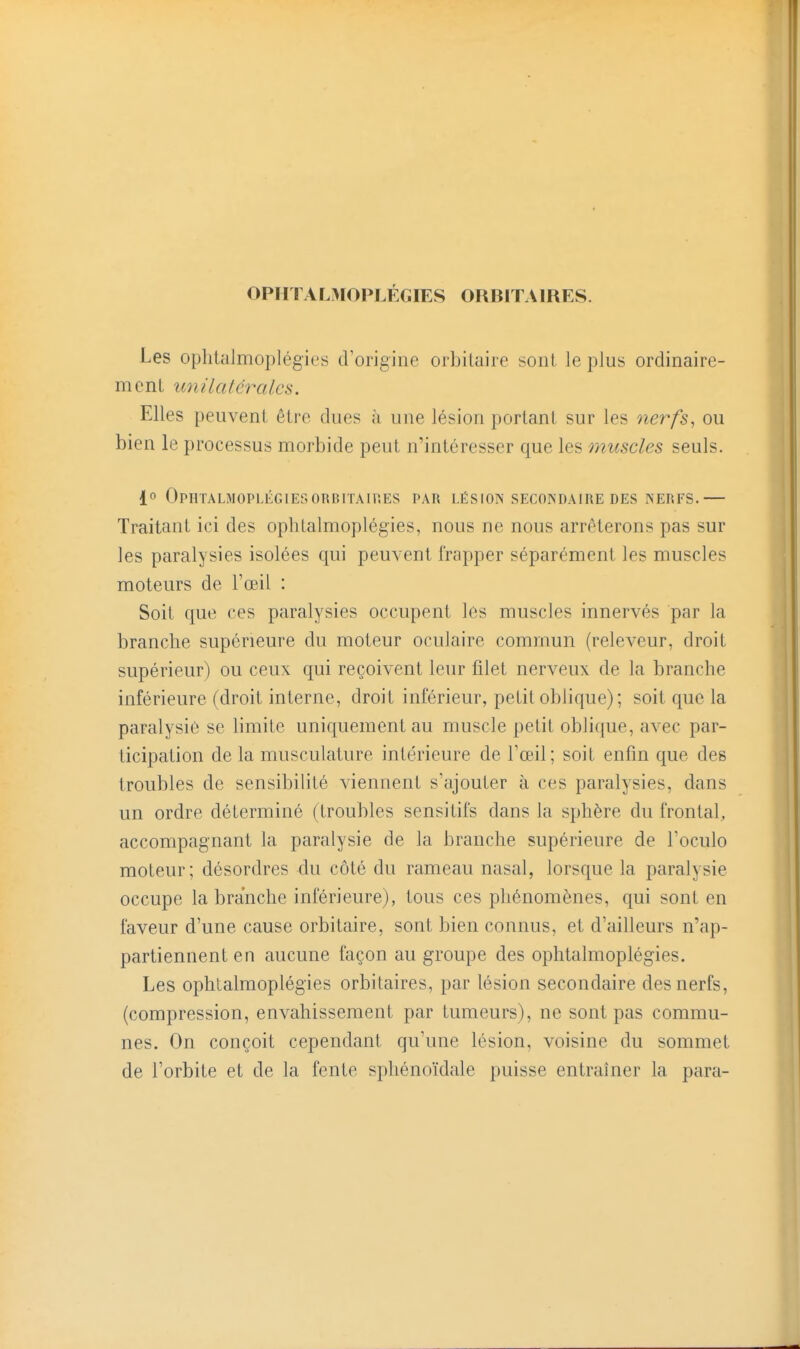 OPHTALÎ^IOPLÉGIES ORBITAIRES. Les ophtalmoplégies d'origine orbiluiie soiil le plus ordinaire- m c n L U7Î lia fera les. Elles peuvent être dues à une lésion portant sur les nerfs, ou bien le processus morbide peut n'intéresser que les onuscles seuls. 1 OPHTALMOPLIÎGlESORBrrAUlES PAU LÉSION SECONDAIRE DES NERFS. Traitant ici des ophlalmoplégies, nous ne nous arrêterons pas sur les paralysies isolées qui peuvent frapper séparément les muscles moteurs de l'œil : Soit que ces paralysies occupent les muscles innervés par la branche supérieure du moteur oculaire commun (releveur, droit supérieur) ou ceux qui reçoivent leur filet nerveux de la branche inférieure (droit interne, droit inférieur, petit oblique) ; soit que la paralysie se limite uniquement au muscle petit oblique, avec par- ticipation de la musculature intérieure de l'œil; soit enfin que des troubles de sensibilité viennent s'ajouter à ces paralysies, dans un ordre déterminé (troubles sensitifs dans la sphère du frontal, accompagnant la paralysie de la branche supérieure de l'oculo moteur; désordres du côté du rameau nasal, lorsque la paralysie occupe la branche inférieure), tous ces phénomènes, qui sont en faveur d'une cause orbitaire, sont bien connus, et d'ailleurs n'ap- partiennent en aucune façon au groupe des ophtalmoplégies. Les ophtalmoplégies orbitaires, par lésion secondaire des nerfs, (compression, envahissement par tumeurs), ne sont pas commu- nes. On conçoit cependant qu'une lésion, voisine du sommet de l'orbite et de la fente sphénoïdale puisse entraîner la para-