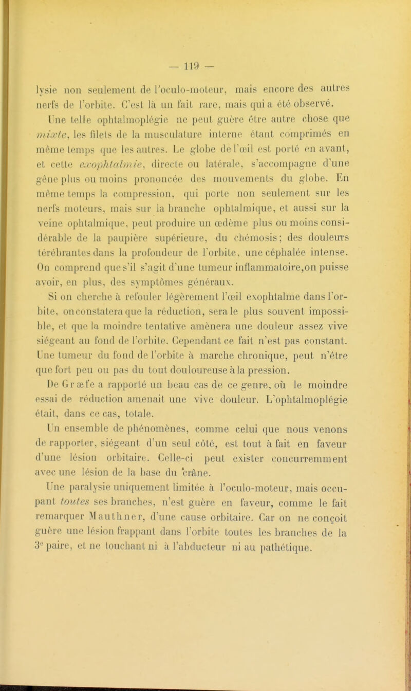 lysie lion seulemenL de roculo-raoteur, mais encore des autres nerfs de TorbiLe. C'est l;i un t'ait rare, mais qui a été observé. Une telle ophtalmoplégie ne peut guère être autre chose que yni.vte, les filets de la nuisculalure interne étant conqjrimés en même temps que les autres. Ke globe de l'œil est porté en avant, et cette ea'ophtalmie, directe ou latérale, s'accompagne d'une gêne plus ou moins prononcée des mouvements du globe. En même temps la compression, ([ui porte non seulement sur les nerfs moteurs, mais sur la branche ophtalmique, et aussi sur la veine ophlalmi([ue, peut produire un œdème plus ou moins consi- dérable de la paupière supérieure, du chémosis; des douleurs lérébrantes dans la profondeur de Torbite, une céphalée intense. On comprend que s'il s'agit d'une tumeur inflammatoire,on puisse avoir, en plus, des symptômes généraux. Si on cherche à refouler légèrement l'œil exoplitalme dans l'or- bite, on constatera que la réduction, sera le plus souvent impossi- ble, et que la moindre tentative amènera une douleur assez vive siégeant au fond de l'orbite. Cependant ce fait n'est pas constant. Une tumeur du fond de l'orbite à marche chronique, peut n'être que fort peu ou pas du tout douloureuse à la pression. De Gr œfe a rapporté un beau cas de ce genre, où le moindre essai de réduction amenait une vive douleur. L'ophtalmoplégie était, dans ce cas, totale. Un ensemble de phénomènes, comme celui que nous venons de rapporter, siégeant d'un seul côté, est tout à fait en faveur d'une lésion orbitairc. Celle-ci peut exister concurremment avec une lésion de la base du crâne. Une paralysie uniquement limitée à l'oculo-moteur, mais occu- pant toutes ses branches, n'est guère en faveur, comme le fait remarquer Mauthner, d'une cause orbitaire. Car on ne conçoit guère une lésion frappant dans l'orbite toutes les branches de la 3''paire, et ne touchant ni à l'abducteur ni au pathétique.