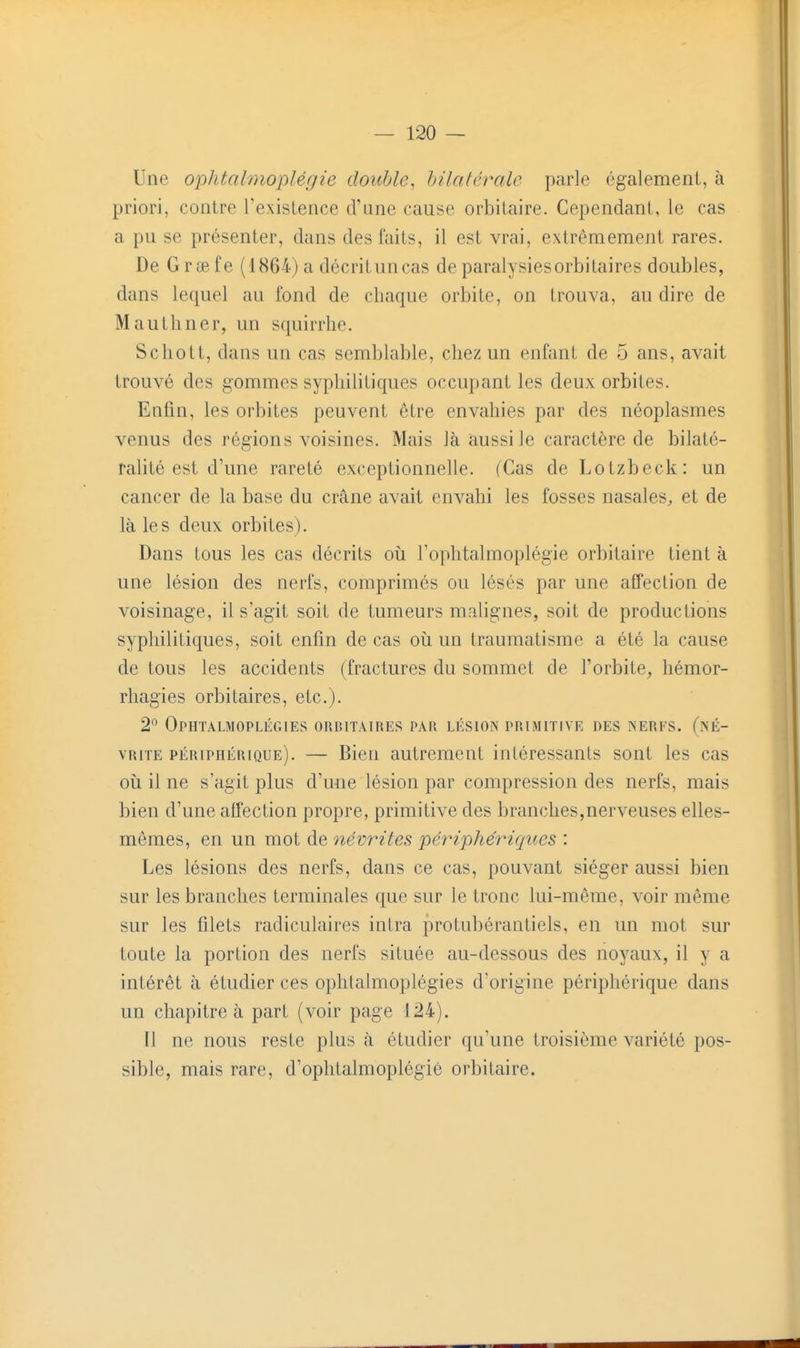 Une ophtalmoplégie double^ bilatérale parle également, à priori, contre l'existence cVune cause orbitaire. Cependant, le cas a pu se présenter, dans des faits, il est vrai, extrêmement rares. De Grifife (1864) a décrit un cas de paralysies orbitaires doubles, dans lequel au fond de chaque orbite, on trouva, au dire de Mauthner, un squirrhe. Schott, dans un cas semblable, chez un enfant de 5 ans, avait trouvé des gommes syphilitiques occupant les deux orbites. Enfin, les orbites peuvent être envahies par des néoplasmes venus des régions voisines. Mais là aussi le caractère de bilaté- ralité est d'une rareté exceptionnelle. (Cas de Lotzbeck: un cancer de la base du crâne avait envahi les fosses nasales, et de là les deux orbites). Dans tous les cas décrits où l'ophtalmoplégie orbitaire tient à une lésion des nerfs, comprimés ou lésés par une affection de voisinage, il s'agit soit de tumeurs malignes, soit de productions syphilitiques, soit enfin de cas où un traumatisme a été la cause de tous les accidents (fractures du sommet de l'orbite^ hémor- rhagies orbitaires, etc.). 2° Ophtalmoplégies orbitaires par lésion primitive des XERES, (né- vrite périphérique). — Bien autrement intéressants sont les cas où il ne s'agit plus d'une lésion par compression des nerfs, mais bien d'une affection propre, primitive des branches,nerveuses elles- mêmes, en un mot de névrites périphériques : Les lésions des nerfs, dans ce cas, pouvant siéger aussi bien sur les branches terminales que sur le tronc lui-même, voir même sur les filets radiculaires intra protubérantiels, en un mot sur toute la portion des nerfs située au-dessous des noyaux, il y a intérêt à étudier ces ophtalmoplégies d'origine périphérique dans un chapitre à part (voir page 124). Il ne nous reste plus à étudier qu'une troisième variété pos- sible, mais rare, d'ophtalmoplégié orbitaire.