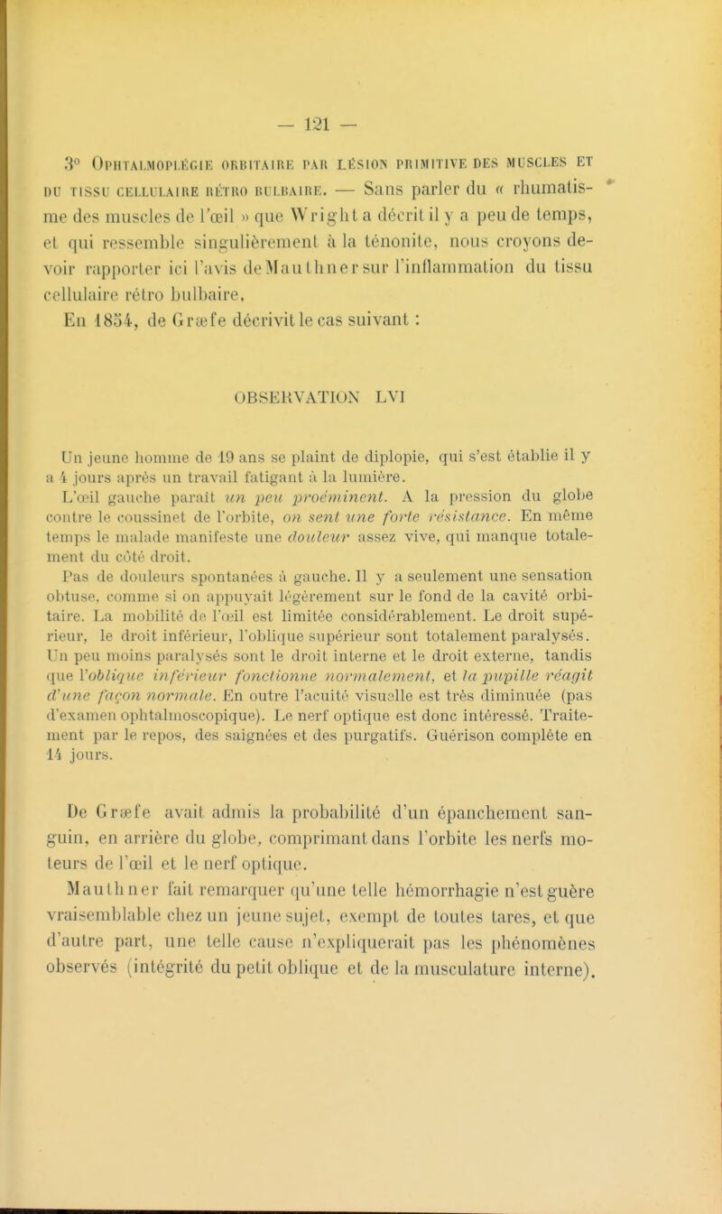 - 131 — 3*^ OpHTAI.MOPLÉGIK ORBITAIRE par LIÎSION PRIMITIVE DES MUSCLES ET DU TISSU CELLULAIRE RÉTRO RULRAiRE. — SaiTS parler du « rliumatis- me des muscles de l'œil » que Wrig ht a décrit il y a peu de temps, et qui ressemble singulièrement h la ténonite, nous croyons de- voir rapporter ici l'avis de Mau limer sur Tinflammation du tissu cellulaire rétro bulbaire. En 1854, de Grœfe décrivit le cas suivant : OBSERVATION LVI Un jeune homme de 19 ans se plaint de diplopie, qui s'est établie il y a i jours après un travail fatigant à la lumière. L'œil gauche parait un peic proéminent. A la prossion du globe contre le coussinet de l'orbite, on sent une forte résislance. En même temps le malade manifeste une douleur assez vive, qui manque totale- ment du côté droit. Pas de douleurs spontanées à gauche. 11 y a seulement une sensation obtuse, comme si on appuyait légèrement sur le fond de la cavité orbi- taire. La mobilité de l'œil est limitée considérablement. Le droit supé- rieur, le droit inférieur, l'oblique supérieur sont totalement paralysés. Un peu moins paralysés sont le droit interne et le droit externe, tandis que l'oblique inférieur fonctionne normalement, ei la pupille réagit d'une façon normale. En outre l'acuité visuelle est très diminuée (pas d'examen ophtalmoscopique). Le nerf optique est donc intéressé. Traite- ment par le repos, des saignées et des purgatifs. Guérison complète en Vi jours. De Grciefe avait admis la probabilité d'un épancheracnt san- guin, en arrière du globe, comprimant dans l'orbite les nerfs mo- teurs de l'œil et le nerf optique. Mautliner fait remarquer qu'une telle hémorrhagie n'est guère vraisemblable chez un jeune sujet, exempt de toutes tares, et que d'autre part, une telle cause n'expliquerait pas les phénomènes observés (intégrité du petit oblique et de la musculature interne).