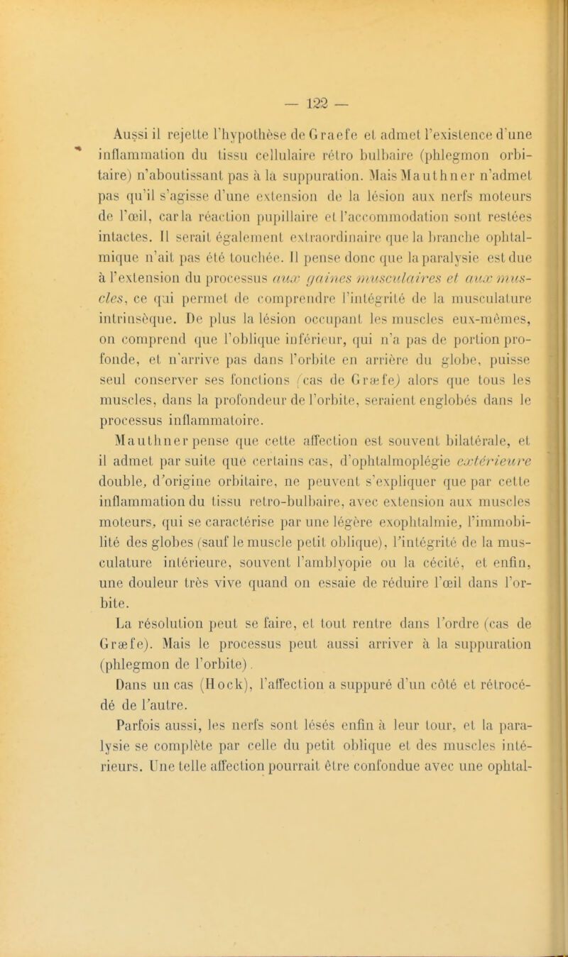 Aussi il rejette l'hypothèse de Graefe et admet l'existence d'une * inflammation du tissu cellulaire rétro bulbaire (phlegmon orbi- taire) n'aboutissant pas à là suppuration. MaisMauthner n'admet pas qu'il s'agisse d'une extension de la lésion aux nerfs moteurs de l'œil, caria réaction pupillaire et l'accommodation sont restées intactes. Il serait également extraordinaire que la branche ophtal- mique n'ait pas été touchée. Il pense donc que la paralysie est due à l'extension du processus aux gaines musculaires et aux mus- cles, ce qui permet de comprendre l'intégrité de la musculature intrinsèque. De plus la lésion occupant les muscles eux-mêmes, on comprend que l'oblique inférieur, qui n'a pas de portion pro- fonde, et n'arrive pas dans l'orbite en arrière du globe, puisse seul conserver ses fonctions /'cas de GreefeJ alors que tous les muscles, dans la profondeur de l'orbite, seraient englobés dans le processus inflammatoire. Mauthner pense que cette afTection est souvent bilatérale, et il admet par suite que certains cas, d'ophtalmoplégie extérieure double, d'origine orbitaire, ne peuvent s'expliquer que par cette inflammation du tissu retro-bulbaire, avec extension aux muscles moteurs, qui se caractérise par une légère exophtalmie^ l'immobi- hté des globes (sauf le muscle petit oblique), l'intégrité de la mus- culature intérieure, souvent l'amblyopie ou la cécité, et enfin, une douleur très vive quand on essaie de réduire l'œil dans l'or- bite. La résolution peut se faire, et tout rentre dans Tordre (cas de Graefe). Mais le processus peut aussi arriver à la suppuration (phlegmon de l'orbite). Dans un cas (Hock), l'affection a suppuré d'un côté et rétrocé- dé de Tautre. Parfois aussi, les nerfs sont lésés enfin à leur tour, et la para- lysie se complète par celle du petit oblique et des muscles inté- rieurs. Une telle affection pourrait être confondue avec une oplital-