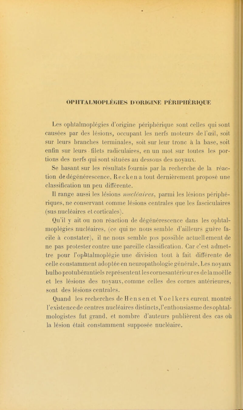 ophtal>iofij:gies dorigine périphérique Les ophlalmoplégies d'origine péripliérique sonl celles qui sont causées par des lésions, occupant les nerfs moteurs de l'œil, soit sur leurs branches terminales, soit sur leur tronc à la base, soit enfin sur leurs filets radiculaires, en un mot sur toutes les por- tions des nerfs qui sont situées au dessous des noyaux. Se basant sur les résultats fournis par la recherche de la réac- tion de dégénérescence, Reckena tout dernièrement proposé une classification un peu différente. Il range aussi les lésions nucléaires, parmi les lésions périphé- riques, ne conservant comme lésions centrales que les fasciculaires (sus nucléaires et corticales). Qu'il y ait ou non réaction de dégénérescence dans les o[)htal- moplégies nucléaires, (ce qui ne nous semble d'ailleurs guère fa- cile à constater), il ne nous semble pas possible actuellement de ne pas protester contre une pareille classification. Car c'est admet- tre pour l'ophtalmoplégie une division tout à fait différente de celle constamment adoptée en neuropathologie générale. Les noyauv bulboprotubérantiels représentent les cornesantérieur es delamoëlle et les lésions des noyaux, comme celles des cornes antérieures, sont des lésions centrales. Quand les recherches de H en s en et Voe Ikers eurent montré l'existence de centres nucléaires distincts,renthousiasme des ophtal- mologistes fut grand, et nombre d'auteurs publièrent des cas où la lésion était constamment supposée nucléaire.