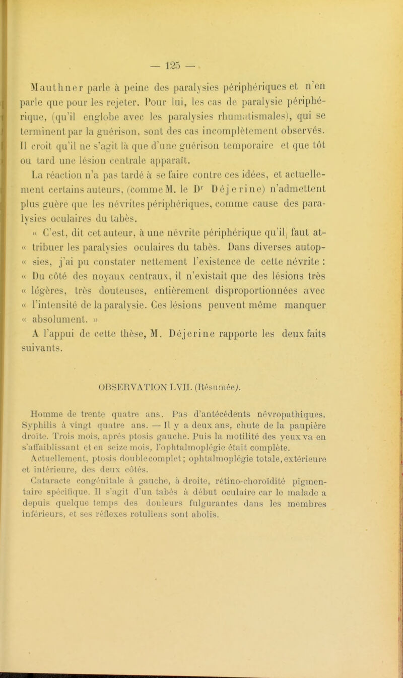 Mautliiier parle à peine des paralysies périphériques et n'en parle que pour les rejeter. Pour lui, les cas de paralysie périphé- rique, (qu'il englobe avec les paralysies rhumatismales), qui se terminent par la guérison, sont des cas incomplètement observés. Il croit qu'il ne s'agit là que d'une guérison temporaire et que tôt ou tard une lésion centrale apparaît. La réaction n'a pas tardé à se faire contre ces idées, et actuelle- ment certains auteurs, (comme M. le D'' Déjerine) n'admettent plus guère que les névrites périphériques, comme cause des para- lysies oculaires du tabès. u C'est, dit cet auteur, à une névrite périphérique qu'il; faut at- « tribuer les paralysies oculaires du tabès. Dans diverses autop- « sies, j'ai pu constater nettement l'existence de cette névrite : « Du côté des noyaux centraux, il n'existait que des lésions très « légères, très douteuses, entièrement disproportionnées avec « l'intensité de la paralysie. Ces lésions peuvent même manquer « absolument. » A l'appui de cette thèse, M. Déjerine rapporte les deux faits suivants. OBSERVATION LVII. (RésuméeJ. Homme de trente quatre ans. Pas d'antécédents névropathiques. Syphilis à vingt quatre ans. — H y a deux ans, cliute de la paupière droite. Trois mois, après ptosis gauche. Puis la motilité des yeux va en s'affaiblissant et en seize mois, l'ophtalmoplégie était complète. Actuellement, ptosis double complet ; opliLalmoplégie totale, extérieure et intérieure, des deux cotés. Cataracte congénitale à gaucho, à droite, rétino-choroïdité pigmen- taire spécifique. Il s'agit d'un tabès à début oculaire car le malade a depuis quelque temps des douleurs fulgurantes dans les membres inférieurs, et ses réflexes rotuliens sont abolis.
