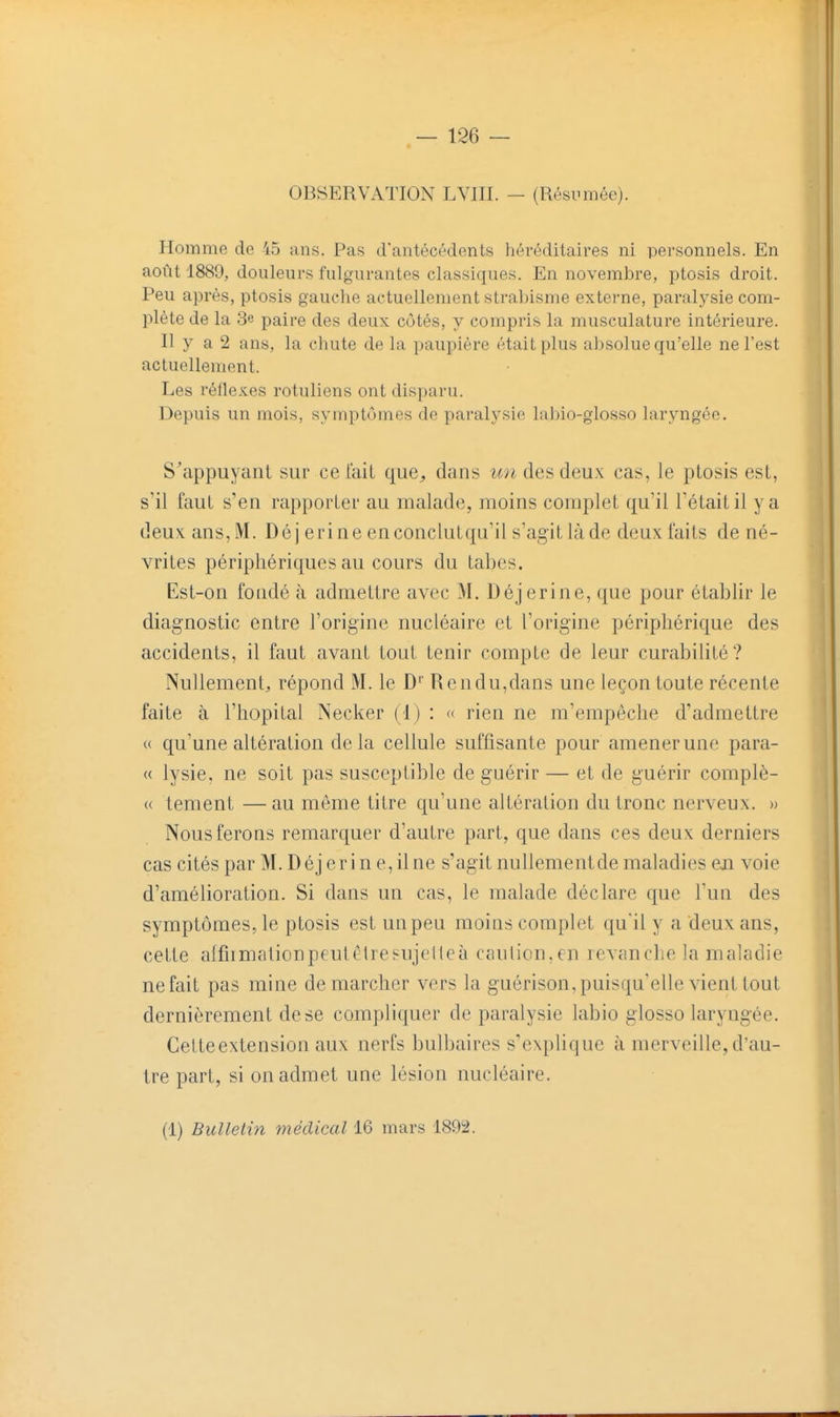 OBSERVATION LVJII. - (Résumée). Homme de 45 uns. Pas d'antécédents héréditaires ni personnels. En août 1889, douleurs fulgurantes classiques. En novembre, ptosis droit. Peu après, ptosis gauche actuellement strabisme externe, paralysie com- plète de la 3e paire des deux côtés, y compris la musculature intérieure. Il y a 2 ans, la chute de la paupière était plus absolue qu'elle ne l'est actuellement. Les réflexes roluliens ont disparu. Depuis un mois, symptômes de paralysie labio-glosso laryngée. S'appuyant sur ce lait que^ dans un des deux cas, le ptosis est, s'il faut s'en rapporter au malade, moins complet qu'il l'était il y a deux ans, M. Déj erine enconclutqu'il s'agitlàde deux faits de né- vrites périphériques au cours du tabès. Est-on fondé à admettre avec M. Déj erine, que pour établir le diagnostic entre l'origine nucléaire et l'origine périphérique des accidents, il faut avant tout tenir compte de leur curabilité? Nullement, répond M. le D'' Rendu,dans une leçon toute récente faite à l'hôpital Necker (1) : « rien ne m'empêche d'admettre « qu'une altération de la cellule suffisante pour amener une para- « lysie, ne soit pas susceptible de guérir — et de guérir complè- « tement —au môme titre qu'une altération du tronc nerveux. » Nous ferons remarquer d'autre part, que dans ces deux derniers cas cités par M. Déj er in e, il ne s'agit nullementde maladies en voie d'amélioration. Si dans un cas, le malade déclare que l'un des symptômes, le ptosis est un peu moins complet qu'il y a deux ans, cette alfiimalion peut être sujette à eau lion, en levanche la maladie nefait pas mine démarcher vers la guérison, puisqu'elle vient tout dernièrement de se compliquer de paralysie labio glosso laryngée. Getteextension aux nerfs bulbaires s'explique à merveille, d'au- tre part, si on admet une lésion nucléaire. (1) Bulletin médical 16 mars 1892.