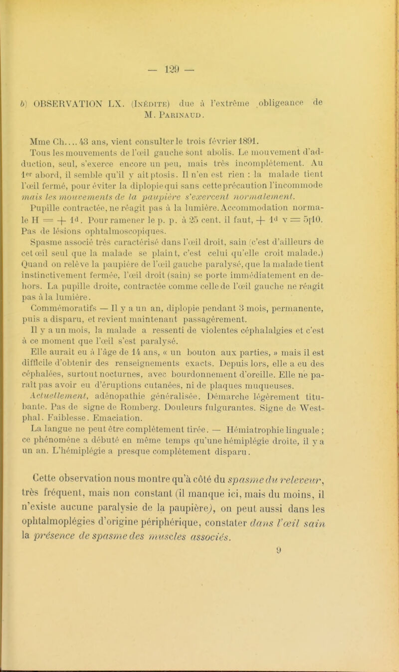 — 120 — 6) OBSERVATION LX. (Inédite) due à l'extrôme .obligeance de M. Parinaud. Mme Ch.... 43 ans, vient consulter le trois février 1891. Tous les mouvements de l'œil gauche sont abolis. I.e mouvement d'ad- duction, seul, s'exerce encore un peu, mais très incomplètement. Au l»?'' abord, il semble qu'il y aitptosis. Il n'en est rien : la malade tient l'œil fermé, pour éviter la diplopiequi sans cetteprécaution l'incommode mais les mouvements de la paupière s'exercent normalement. Pupille contractée, ne réagit pas à la lumière. Accommodation norma- le H =-)- 1'^- l^L)m l'amener le p. p. à 25 cent, il faut, -(- Iti v = .)|iO. Pas de lésions ophtalmoscopiques. Spasme associé très caractérisé dans l'œil droit, sain (c'est d'ailleurs de cet œil seul que la malade se plaint, c'est celui qu'elle croit malade.) Quand on relève la paupière de l'œil gauche paralysé, que la malade tient instinctivement fermée, l'œil droit (sain) se porte immédiatement en de- hors. La pupille droite, contractée comme celle de l'œil gauche ne réagit pas à la lumière. Gommémoratifs — Il y a un an, diplopie pendant 3 mois, permanente, puis a disparu, et revient maintenant passagèrement. Il y a un mois, la malade a ressenti de violentes céphalalgies et c'est à ce moment que l'œil s'est paralysé. Elle aurait eu à l'âge de 14 ans, a un bouton aux parties, » mais il est difficile d'obtenir des renseignements exacts. Depuis lors, elle a eu des céphalées, surtout nocturnes, avec bourdonnement d'oreille. Elle ne pa- raît pas avoir eu d'éruptions cutanées, ni de plaques muqueuses. Actuellement, adénopathie généralisée. Démarche légèrement titu- bante. Pas de signe de Romberg. Douleurs fulgurantes. Signe de West- phal. Faiblesse. Emaciation. La langue ne peut être complètement tirée. — Hémiatrophie linguale ; ce phénomène a débuté en même temps qu'une hémiplégie droite, il y a un an. L'hémiplégie a presque complètement disparu. Cette observation nous montre qu'à côté du spasme du releveur, très fréquent, mais non constant (il manque ici, mais du moins, il n'existe aucune paralysie de la paupièrej, on peut aussi dans les ophtalmoplégies d'origine périphérique, constater dans l'œil sain la présence de spasme des omiscles associés. 9