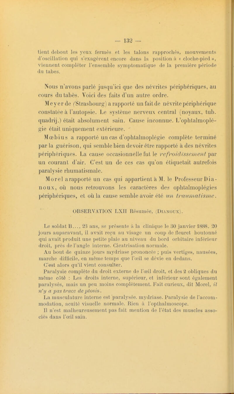 tient debout les yeux fermés et les talons rapprochés, mouvements d'oscillation qui s'exagèrent encore dans la positions « cloche-pied», viennent compléter l'ensemble symptomatique de la première période du tabès. Nous n'avons parlé jusqu'ici que des névrites périphériques, au cours du tabès. Voici des faits d'un autre ordre. Meyerde (^Strasbourg) a rapporté un fait de névrite périphérique constatée à l'autopsie. Le système nerveux central (noyaux, lub. quadrij.) était absolument sain. Cause inconnue. L'ophtalmoplé- gie était uniquement extérieure. iVIœbius a rapporté un cas d'ophtalmoplégie complète terminé par la guérison, qui semble bien devoir être rapporté à des névrites périphériques. La cause occasionnelle l'ut le refroidissement ^diV un courant d'air. C'est un de ces cas qu'on étiquetait autrefois paralysie rhumatismale. Morel arapporté un cas qui appartient à M. le Professeur Dia- noux, 011 nous retrouvons les caractères des ophtalmoplégies périphériques, et où la cause semble avoir été un traumatisme. OBSERVATION LXII Résumée, (Dianoux). Le soldat B..., 23 ans, se présente à la clinique le 80 janvier 1888 . 20 jours auparavant, il avait reçu au visage un coup de fleuret boutonné qui avait produit une petite plaie au niveau du bord orbitaire inférieur droit, près de l'angle interne. Cicatrisation normale. Au bout de quinze jours mydriase prononcée ; puis vertiges, nausées, marche difficile, en même temps que l'œil se dévie en dedans. C'est alors qu'il vient consulter. Paralysie complète du droit externe de l'œil droit, et des 2 obliques du même côté : Les droits interne, supérieur, et inférieur sont également paralysés, mais un peu moins complètement. Fait curieux, dit Morel, il n'y a pas trace deplosi's,. La musculature interne est paralysée, mydriase. Paralysie de l'accom- modation, acuité visuelle normale. Rien à l'opthalmoscope. Il n'est malheureusement pas fait mention do l'état des muscles asso- ciés dans l'œil sain.