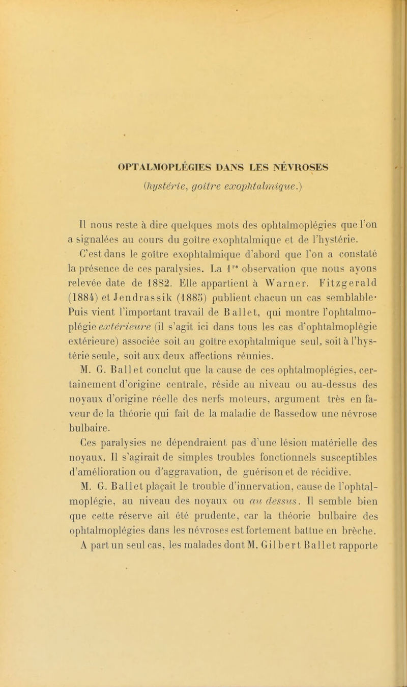 OPTALMOPLÉGIES DANS LES NÉVROSES [hystérie, goitre exophtalmique.) Il nous reste à dire quelques mois des ophtalmoplégies que l'on a signalées au cours du goUre exophtalmique et de l'hystérie. C'est dans le goitre exophtalmi(^ue d'abord que l'on a constaté la présence de ces paralysies. La l observation que nous ayons relevée date de 1882. Elle appartient à Warner. Fitzgerald (1884) et Jendrassik (1885) publient chacun un cas semblable- Puis vient l'important travail de Ballet, qui montre l'ophtalmo- plégie eûcférieîire (il s'agit ici dans tous les cas d'ophtalmoplégie extérieure) associée soit au goitre exophtalmique seul, soit à l'hys- térie seule^ soit aux deux affections réunies. M. G. Ballet conclut que la cause de ces ophtalmoplégies, cer- tainement d'origine centrale, réside au niveau ou au-dessus des noyaux d'origine réelle des nerfs moleurs, argument très en fa- veur de la théorie qui fait de la maladie de Bassedow une névrose bulbaire. Ces paralysies ne dépendraient pas d'une lésion matérielle des noyaux. 11 s'agirait de simples troubles fonctionnels susceptibles d'amélioration ou d'aggravation, de guérison et de récidive. M. G. Ballet plaçait le trouble d'innervation, cause de l'ophtal- moplégie, au niveau des noyaux ou nu dessus. Il semble bien que cette réserve ait été prudente, car la théorie bulbaire des ophtalmoplégies dans les névroses est fortement battue en brèche. A part un seul cas, les malades dont M. Gilbert Ballet rapporte