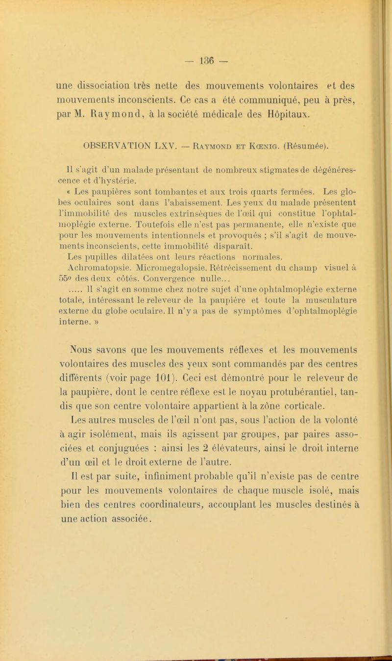 une dissociation très nette des mouvements volontaires et des mouvements inconscients. Ce cas a été communiqué, peu à près, par M. Raymond, à la société médicale des Hôpitaux. OBSERVATION LXV. — Raymond et Kœnig. (Résumée). 11 s'agit d'un malade présentant de nom])reux stigmates de dégénéres- cence et d'hystérie. « Les paupières sont tombantes et aux trois quarts fermées. Les glo- bes oculaires sont dans l'abaissement. Les yeux du malade présentent l'immoliilité des muscles extrinsèques de l'œil qui constitue l'ophtal- moplègie externe. Toutefois elle n'est pas permanente, elle n'existe que pour les mouvements intentionnels et provoqués ; s'il s'agit de mouve- ments inconscients, cette immobilité disparaît. Les pupilles dilatées ont leurs réactions normales. Achromatopsie. Microniegalopsie. Rétrécissement du champ visuel à 550 des deux côtés. Convergence nulle... 11 s'agit en somme chez notre sujet d'une ophtalmoplégie externe totale, intéressant le releveur de la paupière et toute la musculature externe du globe oculaire. Il n'y a pas de symptômes d'ophtalmoplégie interne. » Nous savons que les mouvements réflexes et les mouvements volontaires des muscles des yeux sont commandés par des centres différents (voir page 101). Ceci est démontré pour le releveur de la paupière, dont le centre réflexe est le noyau protubérantiel, tan- dis que son centre volontaire appartient à la zone corticale. Les autres muscles de Toeil n'ont pas, sous l'action de la volonté à agir isolément, mais ils agissent par groupes, par paires asso- ciées et conjuguées : ainsi les 2 élévateurs, ainsi le droit interne d'un œil et le droit externe de l'autre. Il est par suite, infiniment probable qu'il n'existe pas de centre pour les mouvements volontaires de chaque muscle isolé, mais bien des centres coordinateurs, accouplant les muscles destinés à une action associée.