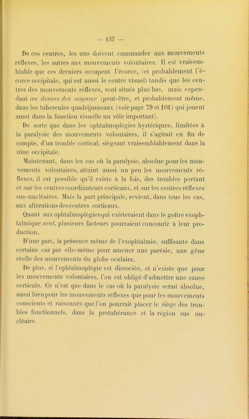 De ces centres, les uns doivent commander aux mouvements réflexes, les autres aux mouvements volontaires. Il est vraisem- blable que ces derniers occupent l'écorce, (et probablement l'é- corce occipitale, qui est aussi le centre visuel) tandis que les cen- tres des mouvements réflexes, sont situés plus bas, mais cepen- dant au de.ss((s des noyaux (peut-être, et probablement même, dans les tubercules quadrijumeaux (voir page 79 et 101) qui jouent aussi dans la fonction visuelle un rôle important). De sorte que dans les ophtalmoplégies hystériques, limitées à la paralysie des mouvements volontaires, il s'agirait en fin de compte, d'un trouble cortical, siégeant vraisemblablement dans la zone occipitale. Maintenant, dans les cas oii la paralysie, absolue pour les mou- vements volontaires, atteint aussi un peu les mouvements ré- flexes, il est possible qu'il existe à la fois, des troubles portant et sur les centres coordinateurs corticaux, et sur les centres réflexes sus-nucléaires. Mais la part principale, revient, dans tous les cas, aux altérations descentres corticaux. Quant aux ophtalmoplégies(]ui existeraient dans le goitre exoph- talmique .seziî/, plusieurs facteurs pourraient concourir à leur pro- duction. D'une part, la présence même de l'exophtalmie, suffisante dans certains cas par elle-même pour amener une parésie, une gêne réelle des mouvements du globe oculaire. De plus, si lophtalmoplégie est dissociée, et n'existe que pour les mouvements volontaires, l'on est obligé d'admettre une cause corticale. Ce n'est que dans le cas oii la paralysie serait absolue, aussi bienpour les mouvements réflexes que pour les mouvements conscients et raisonnés que l'on pourrait placer le siège des trou- bles fonctionnels, dans la protubérance et la région sus nu- cléaire.