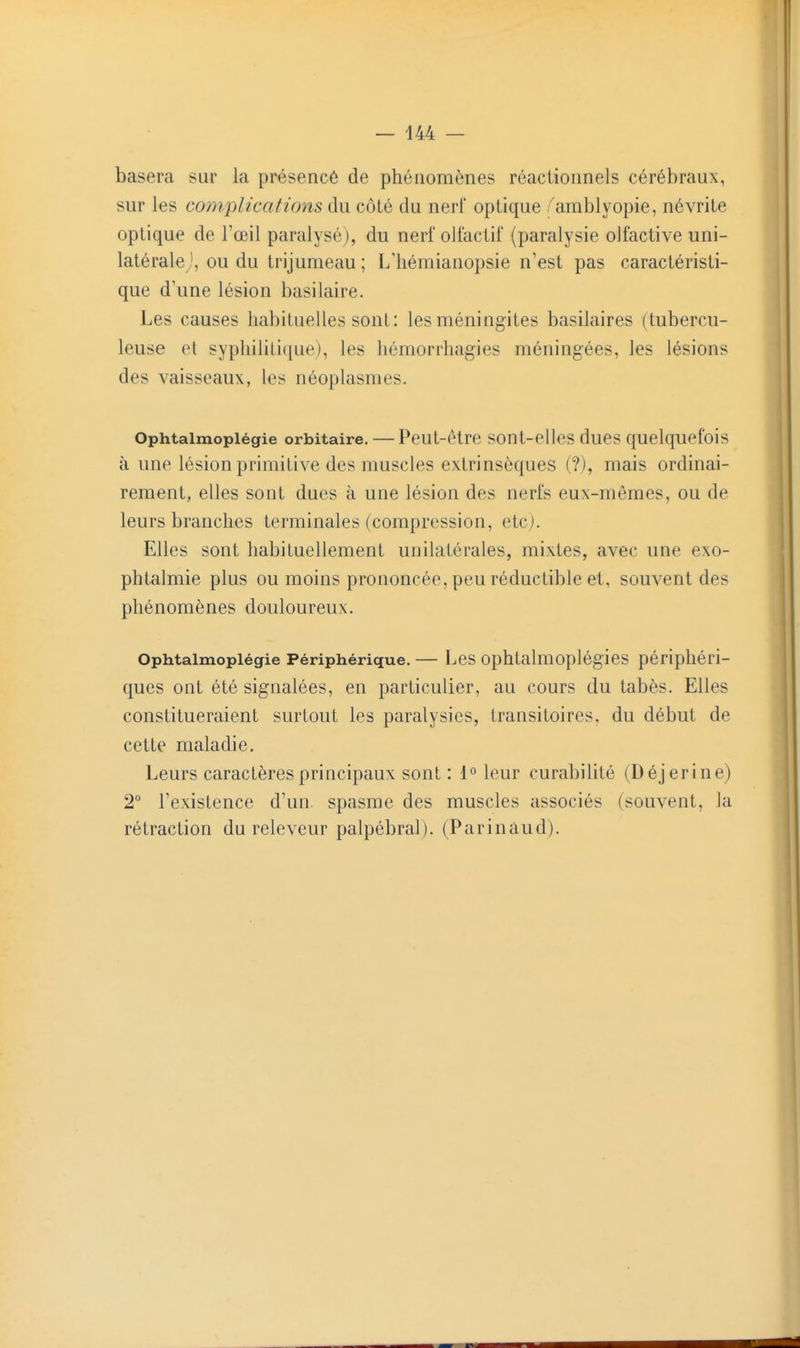 basera sur la présencé de phénomènes réaciionnels cérébraux, sur les co)nplications du côté du nerf optique /'amblyopie, névrite optique de l'œil paralysé), du nerf olfactii' (paralysie olfactive uni- latérale ou du trijumeau ; L'hémianopsie n'est pas caractéristi- que d'une lésion basilaire. Les causes habituelles sont: les méningites basilaires (tubercu- leuse et syphilitique), les hômorrhagies méningées, les lésions des vaisseaux, les néoplasmes. Ophtaimopiégie orbitaire. — Peut-être sont-elles dues quelquefois à une lésion primitive des muscles extrinsèques (?), mais ordinai- rement, elles sont dues à une lésion des nerfs eux-mêmes, ou de leurs branches terminales (compression, etc). Elles sont habituellement unilatérales, mixtes, avec une exo- phtalmie plus ou moins prononcée, peu réductible et, souvent des phénomènes douloureux. Ophtaimopiégie Périphérique. — Les ophtalmoplégies périphéri- ques ont été signalées, en particulier, au cours du tabès. Elles constitueraient surtout les paralysies, transitoires, du début de cette maladie. Leurs caractères principaux sont : 1° leur curabilité (Déjerine) 2° l'existence d'un, spasme des muscles associés (souvent, la rétraction du releveur palpébral). (Parinàud).
