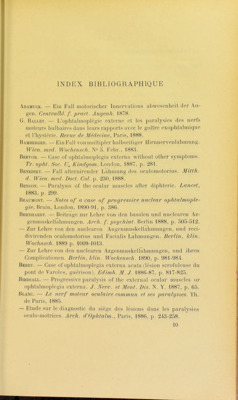 INDEX BIBLIOGRAPHIQUE Adamuck. — Ein Fall motorischer Innervations abwesenheil (1er Au- gen. Centralhl. f. pract. Augenh. 1878. G. Ballet. — l.'ophlalmoplégic externe et les paralysies des nerfs moteurs bulbaires dans leurs rapports avec le goitre exophtalmique et l'hystérie. Reçue de Médecine, Paris, 1888. Bambehger. — Ein Fall vonmultipler halbseiliger llirnnervenlahmung. Wien. med. Wocliensch. No 3. Kebr., 1883. Beevor. — Case of ophtalmoplegia externa without other symptoms. Tr. opht. Soc. Kindgotn. hondon, 1887, p. :281. Benedikt. — Fall alternirendcr Lahmung des oculomolorius. Mitth. d. Wien. med. Doct. Col. p. 230,1888. Benson. — Paralysis of thc ocular muscles after diphtérie. Lancet, 1883, p. 299. Bralmont. — Notes of a case of p?'og?'essire ?mclenr op/Uahnople- gie, Brain, London, 1890-91, p. 386. Bernhardt. — Beitrage ziir Lehre von den basalen und nuclearen Az- genmuskellahmungen. Arcii. f. psycliiat. Berlin 1888, p. 50.5-312. — Zur Lehre von den nuclearen Augenmuskellahmungen, und reci- divirenden oculomotorius und Facialis Lahmungen. Berlin, klin. Wochnsch. 1889 p. 1009-1013. — Zur Lehre von den nuclearen Azgenmuskellahmungen, und ihren Complicationen. Berlin, hiin. Wochensch. 1890, p. 981-984. Berry. — Case of ophtalmoplegia externa acuta (lésion scrofuleuse du pont de Varoles, guérison). Edimh. M. J. 1886-87, p. 817-825. BmosALL. — Progressive paralysis of the exlernal ocular muscles or ophtalmoplegia externa. J. Nerv. et Ment. Dis. N. Y. 1887, p. 65. Blanc. — Le nerf moteur oculaire commun et ses paralysies. Th. de Paris, 1885. — Etude sur le diagnostic du siège des lésions dans les paralysies oculo-motrices. Arch. d'Ophtalm., Paris, 1886, p. 243-258. 10