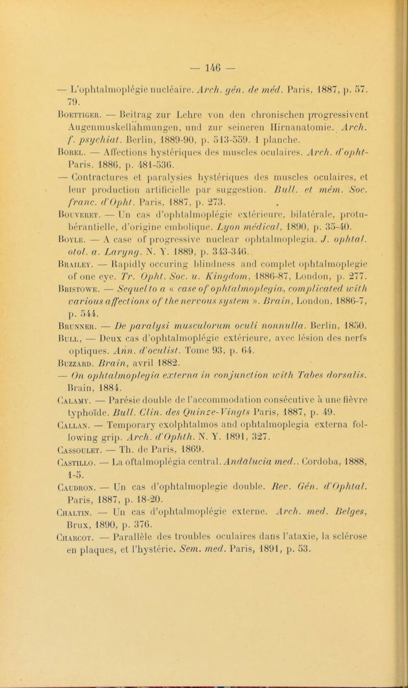 — L'ophtalmoplégie nucléaire. Arch. gén. de méd. Paris. 1887, p. 57. 79. BoETTiGER. — Beitrag zur Lehre von den cbronischen iji'ogressivent Augenmiiskellahmungon, und zur seineren Ilirnanalomie. Arch. /'. lisycldiit. Berlin, 1889-90, p. 513-559. 1 planche. BoREL. — Al'fections hystériques des muscles oculaii'es. Arch. d'opht- Paris. 188G, p. 481-530. — Contractures et paralysies hystériques des muscles oculaires, et leur production arlilicielle par suggestion. Bull, cl mém. Soc. franc. d'Ophl. Paris, 1887, p. :273. BouvERET. — Un cas d'oplitalmoplégie extérieure, bilatérale, protu- bérantielle, fl'origine einbolique. Lyo/i médical, 1890, p. 35-40. BoYLE. — A case of progressive nuclear ophtalmoplegia. ,/. ophtal. otol. a. Laryncj. N. \. 1889, p. 343-346. Brailey. — Bapidly occuring blindness and complet opbtalmoplegie of one eye. Tr. Opht. Soc. u. Kingdom, 188(5-87, London, p. 277. Bristowe. — Seqiielto a « case of ophfalmoplcf/ia, complicafed tvith varions affections of the nervous systetn ». Brain, London, 1886-7, p. 544. Brunner. —De paralysi musculorum oculi nonnulla. Berlin, 1850. Bull, — Deux cas d'opbtalmoplégie extérieure, avec lésion des nerfs optiques. Ann. d'oculist. Tome 93, p. 64. BuzzARD. Brain, avril 1882. — On ophtalmoplegia externa in conjunction loith Tahes dorsalis. Brain, 1884. Calamy. — Parésie double de l'accommodation consécutive à une fièvre typhoïde. Bull. Clin, des Quinze-Vingts Paris, 1887, p. 49. Callan. — Temporary exolphtalmos and ophtalmoplegia externa fol- lovving grip. Arch. cVOphth. N. Y. 1891, 327. Cassoulet. — Th. de Paris, 1869. Castillo. — La oftalmoplégia ccniv^iX. Andalucia med.. Cordoba, 1888, 1-5. Caudron. — Un cas d'opbtalmoplégie double. Rev. Gén. d'Ophtal. Paris, 1887, p. 18-20. Chaltin. — Un cas d'opbtalmoplégie externe. Arch. med. Belges, Brux, 1890, p. 376. Charcot. — Parallèle des troubles oculaires dans l'ataxie, la sclérose en plaques, et l'hystérie. Sem. med. Paris, 1891, p. 53.