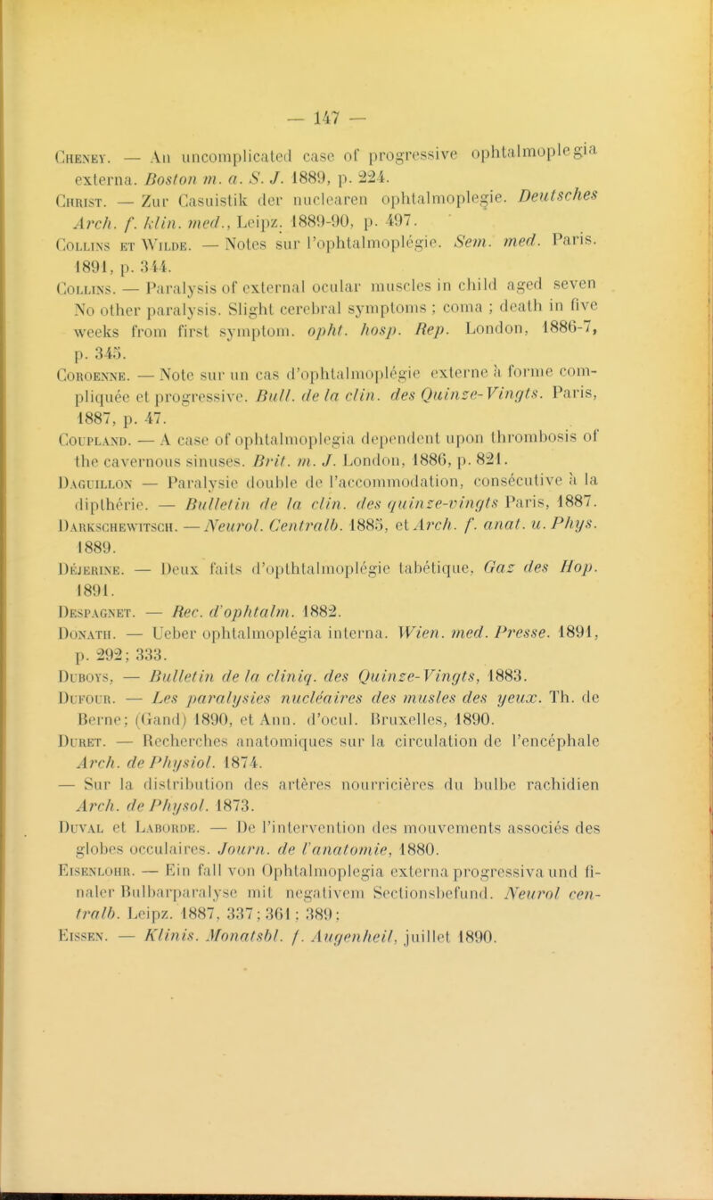 Che^ney. — An uncomplicated case of progressive ophtalmoplegia externa. Boston m. a. S. J. 1889, p. :224. Christ. — Zur Casuistik der nuclearen ophtalmoplegie. Deutsches Arch. f. klin. med., Leipz. 1889-90, p. 497. CoLLLNS ET WiLDE. — Notcs sur l'ophtalmoplégie. Sem. med. Paris. 1891, p. 344. CoLLiNS. — Paralysis of cxlernal ocular muscles in child aged seven No other paralysis. Slighl cérébral symploms ; coma ; dealh in five weeks from first symplom. opht. Iiosp. Rep. London, 1886-7, p. 345. CoROENNE. — Note sur un cas d'ophtalmoplégie externe à forme com- pliquée et progressive. Bull, de la clin, des Quinze-Vingts. Paris, 1887, p. 47. CouPLAND. — A case of ophtalmoplegia dépendent upon thrombosis of the cavernous sinuses. Brit. m. J. l.ondon, 1886, p. 821. D.VGuiLLON — Paralysie double de l'accommodation, consécutive à la diplhérie. — Bulletin de la clin, des quinze-vingts Paris, 1887. Darkschewitsch. —Neurol. Centralb. 1885, QiArch. /'. anat. u. Phys. 1889. DÉjERiNE. — Deux faits d'opthtalmoplégie labétique, Gaz des Hop. 1891. Despagnet. — Rec. d'ophtabn. 1882. DoNATH. — Ueber ophtalmoplégia interna. Wien. med. Presse. 1891, p. 292; 333. DuBOYS, — Bulletin delà cliniq. des Quinze-Vingts, 1883. DuFOUR. — Les paralysies nucléaires des musles des yeux. Th. de Berne; (Gand) 1890, et Ann. d'ocul. Bruxelles, 1890. Duret. — Recherches anatomiques sur la circulation de l'encéphale Arch. de Physiol. 1874. — Sur la distribution des artères nourricières du bulbe rachidien Arch. dePhysol. 1873. DuvAL et Laborde. — De l'intervention des mouvements associés des globes occulaires. Journ. de l'anatomie, 1880. Eisenlohr. — Ein fall von Ophtalmoplegia externa progressiva und fi- naler Bulbarparalysc mit negativem Sectionsbefund. Neurol cen- tralb. Leipz. 1887, 337; 361: 389: EissEN. — Klinis. Monatshl. f. Augenheit. juillet 1890.