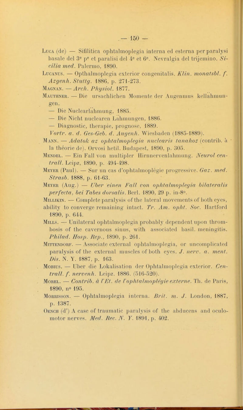 LucA (de) — Sifilitica ophtalmoplegia interna ed esterna perparalysi basale del 3« p^ et paralisi del 4« et 6^. Nevralgia del trijemino. Si- cilia med. Palcrmo, 1890. LucANUs. — Opthalmoplegia exterior congenitalis. Klin. monatsbi. f. A^genh. Stuttg. 1886, p. 271-273. Magnan. —Arch. Physiol. 1877. Mauthneu.—Die ursachlichen Mumente dei- Aiigenmus kellahmun- gen. — Die Nucleaiicilimung, 1883. — Die Nicht nuclearen Lahmungen, 188(i. — Diagnostic, thérapie, prognose, 1889. Vortr. a. d. Gei^-Geh. d. Augeiili. Wiesbaden (1885-1889j. Mann. — Adcitok ac ophtalmoplegia nuclearis tanahoz (contrib. à ' la théorie de). Orvosi hctil. Budapest, 1890, p. 305. Mendel. — Ein Fall von multiplor Ilirnnervenlahrnung. Neurol cen- trall. Leipz, 1890, p. 494-498. Meyer (Paul). — Sur un cas d'ophlalmoplégie progressive. Gaz. med. Strasb. 1888, p. 61-63. Meyer (Aug.) — Uber' einen Fall von ophtalmoplegia bilaleralis perfecta, bel Tabès dorsalis. Berl. 1890, 29 p. in-8o. MiLLiKiN. — Complète paralysis of the latéral movementsof both eyes, ability to converge remaining intact. Tr. Am. opht. Soc. Hartford 1890, p. 644. Mills. — Unilatéral ophtalmoplegia probably dépendent upon throm- bosis of the cavernous sinus, with associated basil. meningitis. Philad. Hosp. Rep., 1890, p. 261. MiTTENDORF. — Associatc external ophtalmoplegia, or uncomplicated paralysis of the external muscles of both eyes. J. iierc. a. ?nent. Dis. N. Y. 1887, p. 163. MoBius. — Uber die Lokalisation der Ophtalmoplegia exterior. Cen- trall. f. nervenh. Leipz. 1886. (516-520). MoREL. — Contrib. à l'Et. de Vophtolmoplégie externe. Th. de Paris, 1890, no 195. MoRRissoN. — Ophtalmoplegia interna. Brit. m. J. London, 1887, p. 1387. Oench (d') A case of traumatic paralysis of the abducens and oculo- motor nerves. Med. Rec. N. Y. 1891, p. 402.