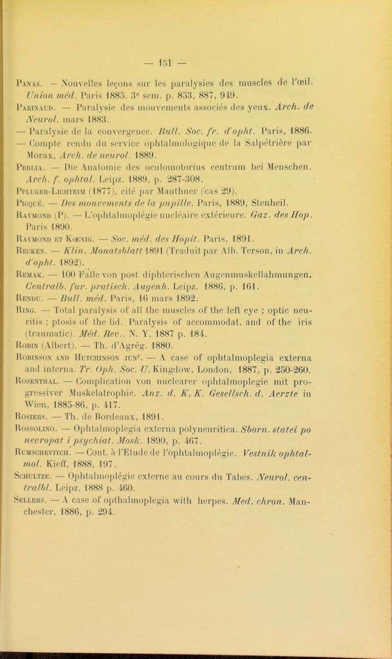 Panas. - Nouvelles leçons sur les paralysies des muscles de l'œil. Union méd. Paris I880. 3^ soni. p. 858, 887, 949. Parinaud. — Paralysie des mouvements associés des yeux. Arcli. de Neurol. mars 1883. — Paralysie de la convergence. BuU. Soc. fr. d'op/U. Paris, 1886. — ('onipte rendu du service ophlalmologique de la Salpélrière par .Morax, Arch. de neurol. 1889. Peulia. — Die Analomie des oculoinotorius centriim bei Menschen. Arch. f. ophtnl. Leipz. 1889, p. ^87-308. • Pflugeh-Lichïeim (1877), cité par Mauthncr fcas 29). PiCQuÉ. —Des mouvements de la pupille. Pai'is, 1889, Stenheil. Uaymond (P). —L'oi)hlalmoplégie nucléaire extérieure. Gaz. des Hop. Paris 1890. Raymond et Koenig. — Soc. méd. des Hopit. Paris, 1891. Recken. — Klin. Monnlshlatl 1891 (Traiiuil |)ai' Ail). Tcrson, in Arch. d'opht. 1892). Re.mak. — 100 Faite von post diphlerischen Augenmuskellahmungen. Centralb. fur. pratiscli. Augenh. Leipz. 1886, p. 161. Rendu. — Bull. méd. Paris, 16 mars 1892. Ring. — Total paralysis of all the muscles of the left eye ; optic neu- ritis ; ptosis of the lid. Paralysis of accommodât, and of the iris (Iraumatic). Méd. Rev.. N. Y. 1887 p. 184. Robin (Albert). — Th. d'Agrég. 1880. RoBiNSON AND HuTCHiNSON JUN^ — A case of oplitalmoplcgia externa and interna. Tr. Oph. Soc. U. Kingdow, London, 1887, p. 250-260. Rosenthal. — Complication von nuclcarer ophtalmoplegie mit pro- gressiver Maskelatrophie. Anz. d. K, K. Gesellsch. d. Aerzte in Wien, 1885-86, p. 417. Rosiers. — Th. de Bordeaux, 1891. RossoLiNO. — Ophtalmoplcgia externa polyneuritica. Sborn. statei po neoropat i psycliiat. Mosk. 1890, p. 467. RuMscHEViTCH. — Cout. il l'Etudc de l'ophtalmoplégie. Vestnik ophtal- mol. Kieir, 1888, 197. ScHULTZE. — Oi)htalmoplégie externe au cours du Tabès. Neurol. cen- tralbl. Leipz. 1888 p. 460. Sellehs. — A case of opthalmoplegia with herpès. Med. cliron. Man- chester, 1886, p. 294.