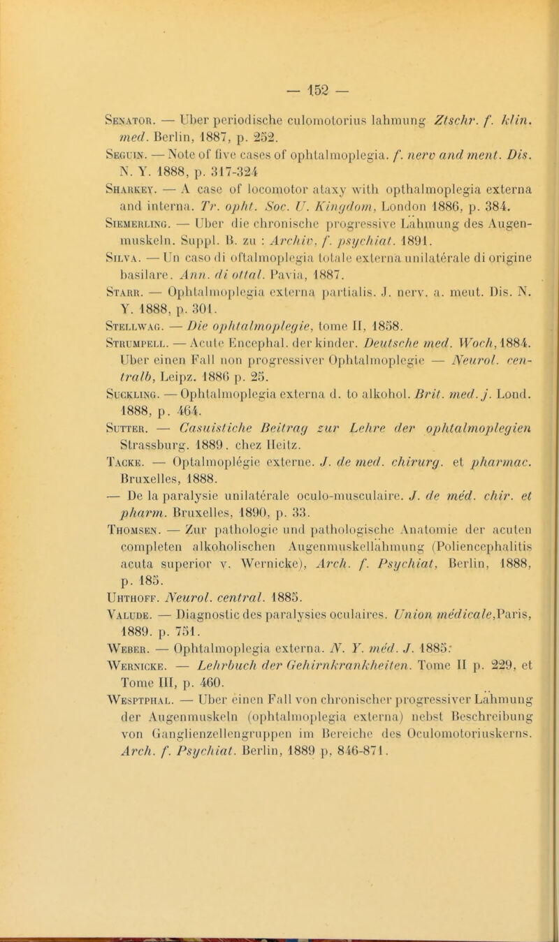 Senator. — Uber periodische culoniotorius lahmung Ztschr. f. kJin. med. Berlin, 1887, p. 252. Seguin. — Note of five cases of ophtalmoplegia. f. nerv and ment. Dis. N. Y. 1888, p. 317-324 Sharkey. — A case of locomotor ataxy with opthalmoplegia externa and interna. Tr. opht. Soc. U. Kinydom, London 1886, p. 384. SiEMERLiNG. — Ubcr die chronische progressive Lahmung des Augen- muskeln. Suppl. B. zii : Arcliiv, /'. p&ychiat. 1891. SiLVA. —Un caso di oftalmoplegia totfile externa unilatérale di origine basilare. Ann. diotlal. Pavia, 1887. Starr. — Ophtalmoplegia externa partialis. J. nerv. a. meut. Dis. N. Y. 1888, p. 301. Stellwag. — Die opIUalmoplegie, tome H, 1858. Strumpell. —Acutc Encephal. derkinder. Deutsche med. W^or/i, 1884. Uber einen Fall non progressiver Ophtalmoplegie — Neurol. cen- tralb, Leipz. 1886 p. 25. SucKLiNG. —Ophtalmoplegia externa d. to alkohol. BjhI. med.j. Lond. 1888, p. 464. Sutter. — Casuisticlie Beitray £:ur Lelire der ophtalmoplegien Strassburg. 1889. chez Ileitz. Tagke. — Optalmoplégie externe. /. de med. chirurg. et pharmac, Bruxelles, 1888. — De la paralysie unilatérale oculo-musculaire, J. de méd. chir. et pharm. Bruxelles, 1890, p. 33. Thomsen. — Zur pathologie und pathologische Anatomie der acuten completen alkoholischen Augenmuskellahmung (Poliencephalitis acuta superior v. Wernicke), Arch. f. Psychiat, Berlin, 1888, p. 185. Uhthoff. Neurol. central. 1885. Valude. — Diagnostic des paralysies oculaires. Union médicale,Paris, 1889. p. 751. Weber. — Ophtalmoplegia externa. JV. Y. med. J. 1885; Wernicke. — Lehrbuch der Gehirnkrankheiten. Tome II p. 229, et Tome III, p. 460. Wesptphal. — Uber einen Fall von chronischer progressiver Lahmung der Augenmuskeln (ophtalmoplegia externa) nebst Beschreibung von Ganglienzellengruppen im Bereiche des Oculomotoriuskerns. Arch. f. Psychiat. Berlin, 1889 p, 846-871.