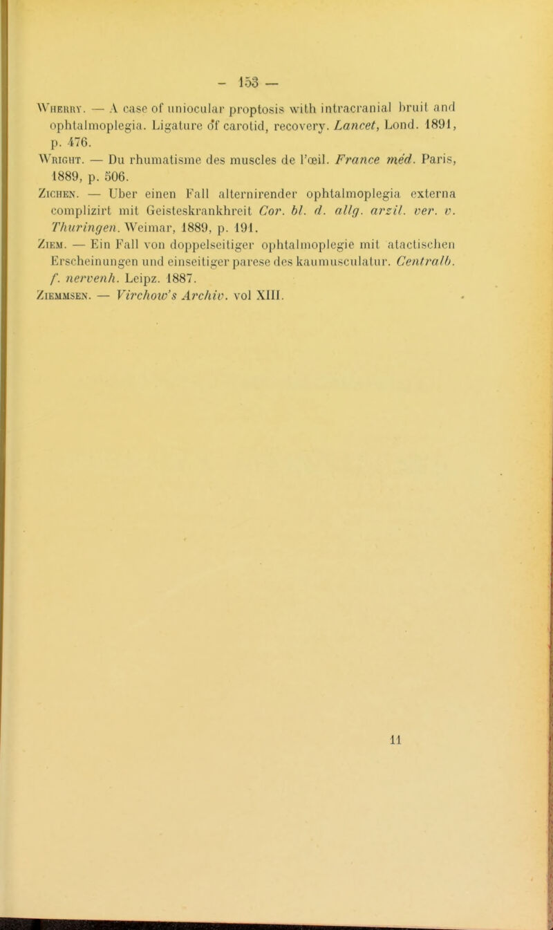 Wherry. — A case of uniociilar proptosis with intracranial bruit and ophtalmoplegia. Ligature df carotid, recovovy. La7icet, Lond. 1891, p. 476. Wright. — Du rhumatisme des muscles de l'œil. France méd. Paris, 1889, p. 506. ZiCHEN. — Uber einen Fall alternirender ophtalmoplegia externa complizirt mit Geisteskrankhreit Coj\ bl. d. nllg. arzil. ver. v. Thuringen.Weimar, 1889, p. 191. ZiEM. — Ein Fall von doppelseitiger ophtaliiioplegie mit atactischen Erscheinungen und einseitiger parese des kaumusculaiur. Centralh. f. nervenh. Leipz. 1887. ZiEMMSEN. — Virchoio's Archiv. vol XIII. 11