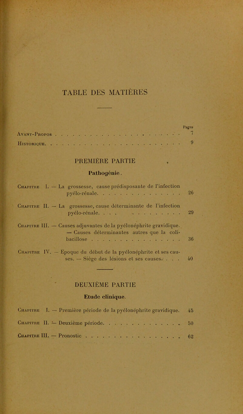 TABLE DES MATIÈRES Pareil Avant-Propos ^ Historique 9 PREMIÈRE PARTIE Pathogénie. Chapitre I. — La grossesse, cause prédisposante de l’infection pyélo-rénale 26 Chapitre II. — La grossesse, cause déterminante de l’infection pyélo-rénale. ... 29 Chapitre III. — Causes adjuvantes de la pyélonéphrite gravidique. — Causes déterminantes autres que la coli- bacillose 36 Chapitre IV. — Epoque du début de la pyélonéphrite et ses cau- ses. — Siège des lésions et ses causes. ... 40 DEUXIÈME PARTIE Etude clinique. Chapitre I. — Première période de la pyélonéphrite gravidique. 45 Chapitre II. — Deuxième période 50 Chapitre III. — Pronostic 62