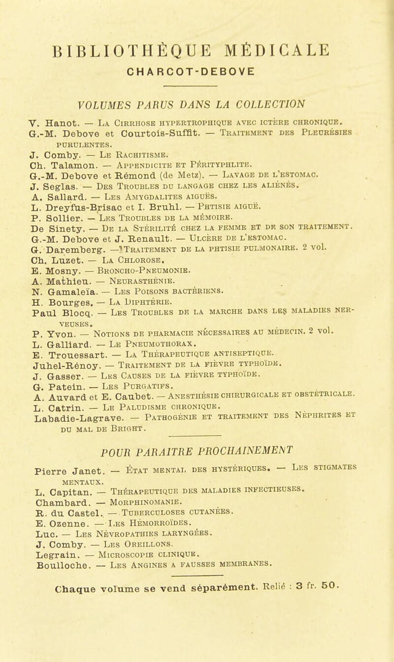 CHARCOT-DEBOVE VOLUMES PARUS DANS LA COLLECTION V. Hanot. — La Cirrhose hyi>ertrophiqub avec ictère chronique. G,-M. Detoove et Courtois-Sufflt. — Traitement des Pleurésies PURULENTES. J. ComlDy. — Le Rachitisme. Ch. Talamon. — Appendicite et Prrityphlite. G.-M. Detoove et Rémond (de Metz). — Lavage de l'estomac. J. Seglas. — Des Troubles du langage chez les aliénés. A. Sallard. — Les Amygdalites aiguës. L. Dreyfus-Brisac et I. BruM. — Phtisie aiguë. P. Sollier. — Les Troubles de la mémoire. De Sinety. — De la Stérilité chez la femme et de son traitement. G.-M. Detoove et J. Renault. — Ulcère de l'estomac. G. Daremtoerg. —^Traitement de la phtisie pulmonaire. 2 vol. Ch. Luzet. — La Chlorose. E. Mosny. — Broncho-Pneumonie. A. Mathieu. — Neurasthénie. N. Gamaleïa. — Les Poisons bactériens. H. Bourges. — La Diphtérie. Paul Bloca. — Les Troubles de la marche dans les maladies ner- veuses. P. Yvon. — Notions de pharmacie nécessaires au médecin. 2 voL L. Gaillard. — Le Pneumothorax. E. Trouessart. — La Thérapeutique antiseptique. Juhel-Rénoy. — Traitement de la fièvre typhoïde. J. Gasser. — Les Causes de la fièvre typhoïde. G. Pateln. — Les Purgatifs. A. Auvard et E. Caubet. — Anesthésie chirurgicale et obstétricale. L Catrin. — Le Paludisme chronique. Labadie-Lagrave. — Pathogbnie et traitement des Néphrites et DU mal de Bright. POUR PARAITRE PROCHAINEMENT Pierre Janet. — État mental des hystériques. — Les stigmates mentaux. L. Capitan. — Thérapeutique des maladies infectieuses. Chamhard. — Morphinomanie. R. du Castel.. — Tuberculoses cutanées. E. Ozenne. — Les Hémorroïdes. Luc. — Les Névropathies laryngées. J. Comtoy. — Les Oreillons. Legrain. — Microscopie clinique. BouUoche. — Les Angines a fausses membranes. Chaque volume se vend séparément. Relié : 3 fr. 50.