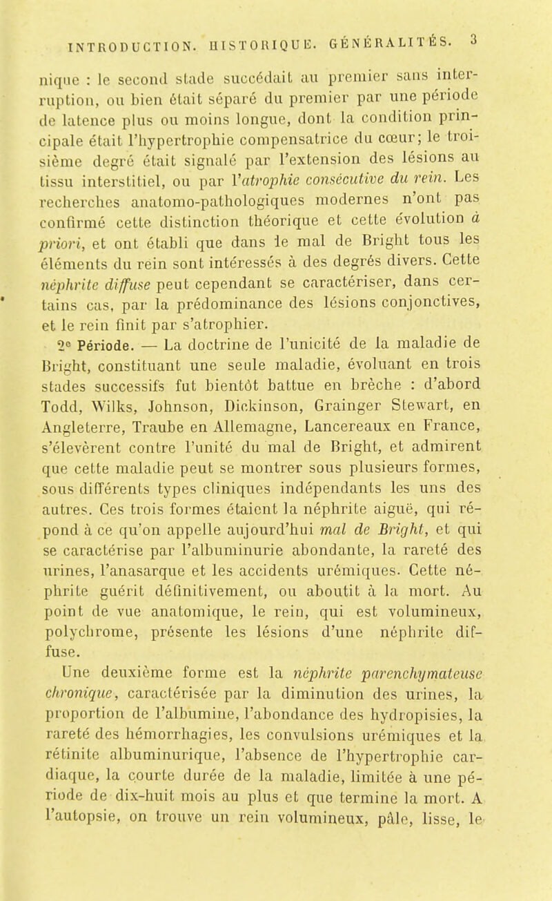 INTRODUCTION. D IS T 0 RIQ U 15. GÉNÉRALITÉS. nique : le second slade succédait au premier sans inter- ruption, ou bien était séparé du premier par une période de latence plus ou moins longue, dont la condition prin- cipale était l'hypertrophie compensatrice du cœur; le troi- sième degré était signalé par l'extension des lésions au tissu interstitiel, ou par l'atrophie consécutive du rein. Les recherches anatomo-pathologiques modernes n'ont pas confirmé cette distinction théorique et cette e'volution à priori, et ont établi que dans le mal de Bright tous les éléments du rein sont intéressés à des degrés divers. Cette néphrite diffuse peut cependant se caractériser, dans cer- tains cas, par la prédominance des lésions conjonctives, et le rein finit par s'atrophier. 2= Période. — La doctrine de l'unicité de la maladie de Bright, constituant une seule maladie, évoluant en trois stades successifs fut bientôt battue en brèche : d'abord Todd, Wilks, Johnson, Dir.ldnson, Grainger Stewart, en Angleterre, Traube en Allemagne, Lancereaux en France, s'élevèrent contre l'unité du mal de Bright, et admirent que cette maladie peut se montrer sous plusieurs formes, sous différents types cliniques indépendants les uns des autres. Ces trois formes étaient la néphrite aiguë, qui ré- pond à ce qu'on appelle aujourd'hui mal de Bright, et qui se caractérise par l'albuminurie abondante, la rareté des urines, l'anasarque et les accidents urémiques. Cette né- phrite guérit définitivement, ou aboutit à la mart. Au point de vue anatomique, le rein, qui est volumineux, polychrome, présente les lésions d'une néphrite dif- fuse. Une deuxième forme est la néphrite parenchymateuse chronique, caractérisée par la diminution des urines, la proportion de l'albumine, l'abondance des hydropisies, la rareté des hémorrhagies, les convulsions urémiques et la rétinite albuminurique, l'absence de l'hypertrophie car- diaque, la courte durée de la maladie, limitée à une pé- riode de dix-huit mois au plus et que termine la mort. A l'autopsie, on trouve un rein volumineux, pâle, lisse, le