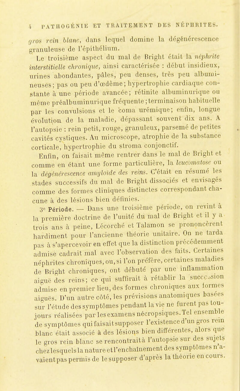 gros rein blanc, dans lequel domine la dégénérescence granuleuse de l'épitliélium. Le troisième aspect du mal de Bright était la néphrite interslitielle chronique, ainsi caractérisée : début insidieux, urines abondantes, pâles, peu denses, très peu alburoi- neusés; pas ou peu d'œdème; hypertrophie cardiaque con- stante à une période avancée; rétinite albuminurique ou môme préalbuminurique fréquente ; terminaison habituelle par les convulsions et le coma urémique; enfin, longue évolution de la maladie, dépassant souvent dix ans. A l'autopsie : rein petit, rouge, granuleux, parsemé de petites cavités cystiques. Au microscope, atrophie de la substance corticale, hypertrophie du stroma conjonctif. Enfin, on faisait même rentrer dans le mal de Bright et comme en étant une forme particulière, la leucomatose ou la dégénérescence amyloîde des reins. C'était en résumé les stades successifs du mal de Bright dissociés et envisagés comme des formes cliniques distinctes correspondant cha- cune à des lésions bien définies. 3« Période. — Dans une troisième période, on revint à la première doctrine de l'unité du mal de Bright et il y a trois ans à peine, Lécorché et Talamon se prononcèrent hardiment pour l'ancienne théorie unitaire. On ne tarda pas à s'apercevoir en effet que la distinction précédemment admise cadrait mal avec l'observation des faits. Certaines néphrites chroniques, ou, si l'on préfère, certaines maladies de Bright chroniques, ont débuté par une inflammation aiguë des reins; ce qui suffirait à rétablir la succoosion admise en premier lieu, des formes chroniques aux formes aiguës. D'un autre côté, les prévisions anatomiques basées sur l'étude des symptômes pendant la vie ne furent pas tou- jours réalisées par les examens nécropsiques. Tel ensemble de symptômes qui faisait supposer l'existence d'un gros rem blanc était associé à des lésions bien diflerentes, alors que le gros rein blanc se rencontrait à l'autopsie sur des sujets chez lesquels la nature etl'enchaînement des symptômes n a- vaientpas permis de le supposer d'après la théorie en cours.