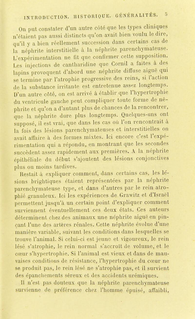 On put constater d'un autre côté que les types cliniques n'étaient pas aussi distincts qu'on avait bien voulu le dire, qu'il y a bien réellement succession dans certains cas de la néphrite interstitielle à la néphrite parenchymateuse. L'expérimentation ne fit que confirmer cette supposition. Les injections de cantharidine que Cornil a faites à des lapins provoquent d'abord une néphrite diffuse aiguë qui se termine par l'atrophie progressive des reins, si l'action de la substance irritante est entretenue assez longtemps. D'un autre côté, on est arrivé à établir que l'hypertrophie du ventricule gauche peut compliquer toute forme de né- phrite et qu'on a d'autant plus de chances de la rencontrer, que la néphrite dure plus longtemps. Quelques-uns ont supposé, il est vrai, que dans les cas où l'on rencontrait à la fois des lésions parenchyraateuses et interstitielles on avait affaire à des formes mixtes. Ici encore c'est l'expé- rimentation qui a répondu, en montrant que les secondes succèdent assez rapidement aux premières. A la néphrite épithéliale du début s'ajoutent des lésions conjonctives plus ou moins tardives. Restait à expliquer comment, dans certains cas, les lé- sions brightiques étaient représentées par la néphrite parenchymateuse type, et dans d'autres par le rein atro- phié granuleux. Ici les expériences de Grawitz et d'Israël permettent jusqu'à un certain point d'expliquer comment surviennent éventuellement ces deux états. Ces auteurs déterminent chez des animaux une néphrite aiguë en pin- çant l'une des artères rénales. Cette néphrite évolue d'une manière variable, suivant les conditions dans lesquelles se trouve l'animal. Si celui-ci est jeune et vigoureux, le rein lésé s'atrophie, le rein normal s'accroît de volume, et le cœur s'hypertrophie. Si l'animal est vieux et dans de mau- vaises conditions de résistance, l'hypertrophie du cœur ne se produit pas, le rein lésé ne s'atrophie pas, et il survient des épancliements séreux et des accidents urémiques. Il n'est pas douteux que la néphrite parenchymateuse survienne de préférence chez l'homme épuisé, affaibli,