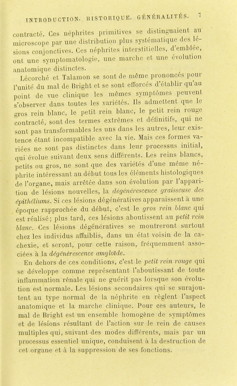 contracté. Ces néphrites primitives se distinguaient au microscope par une distribution plus systématique des lé- sions conjonctives. Ces néphrites interstitielles, d'emblée, ont une symptomatologie, une marche et une évolution analomique distinctes. Lécorché et Talamon se sont de même prononcés pour l'unité du mal de Bright et se sont efforcés d'établir qu'au point de vue clinique les mêmes symptômes peuvent s'observer dans toutes les variétés. Ils admettent que le gros rein blanc, le petit rein blanc, le petit rein rouge contracté, sont des termes extrêmes et définitifs, qui ne sont pas transformables les uns dans les autres, leur exis- tence étant incompatible avec la vie. Mais ces formes va- riées ne sont pas distinctes dans leur processus initial, qui évolue suivant deux sens différents. Les reins blancs, petits ou gros, ne sont que des variétés d'une même né- phrite intéressant au début tous les éléments histologiques de l'organe, mais arrêtée dans son évolution par l'appari- tion de lésions nouvelles, la dégénérescence graisseuse des épithélhms. Si ces lésions dégénératives apparaissent à une époque rapprochée du début, c'est le gros rein blanc qui est réalisé; plus tard, ces lésions aboutissent au petit rein blanc. Ces lésions dégénératives se montreront surtout chez les individus affaiblis, dans un état voisin de la ca- chexie, et seront, pour cette raison, fréquemment asso- ciées à la dégénérescence amyloïde. En dehors de ces conditions, c'est le petit rein rouge qui se développe comme représentant l'aboutissant de toute inflammation rénale qui ne guérit pas lorsque son évolu- tion est normale. Les lésions secondaires qui se surajou- tent au type normal de la néphrite en règlent l'aspect anatomique et la marche clinique. Pour ces auteurs, le mal de Bright est un ensemble homogène de symptômes et de lésions résultant de l'action sur le rein de causes multiples qui, suivant des modes différents, mais par un processus essentiel unique, conduisent à la destruction de cet organe et à la suppression de ses fonctions.