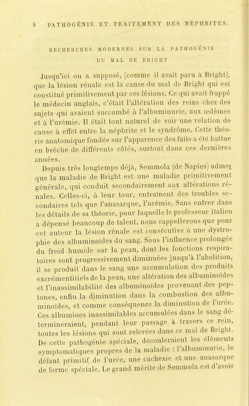 RECHERCHES MODERNES SUR LA PATHOGÉME DU MAL DE TÎRIGHT Jusqu'ici on a supposé, [comme il avait paru à Bright], que la lésion rénale est la cause du mal de Bright qui est constitué primitivement par ces lésions. Ce qui avait frappé le médecin anglais, c'était l'altération des reins chez des sujets qui avaient succombé à l'albuminurie, aux œdèmes et à l'urémie. Il était tout naturel de voir une relation de cause à effet entre la néphrite et le syndrome. Cette théo- rie anatomique fondée sur l'apparence des faits a été battue en brèche de différents côtés, surtout dans ces dernières années. Depuis très longtemps déjcà, Semmola (de Naples) admet que la maladie de Bright est une maladie primitivement énérale, qui conduit secondairement aax altérations ré- nales. Celles-ci, à leur tour, entraînent des troubles se- condaires tels que l'anasarque, l'urémie. Sans entrer dans les détails de sa théorie, pour laquelle le professeur italien a dépensé beaucoup de talent, nous rappellerons que pour cet auteur la lésion rénale est consécutive à une dystro- phie des albuminoïdes du sang. Sous l'influence prolongée du froid humide sur la peau, dont les fonctions respira- toires sont progressivement diminuées jusqu'à l'abolition, il se produit dans le sang une accumulation des produits excrémentitiels de la peau, une altération des albuminoïdes et l'inassimilabilité des albuminoïdes provenant des pep- tones, enfin la diminution dans la combustion des albu- minoïdes, et comme conséquence la diminution de l'urée. Ces albumines inassimilables accumulées dans le sang dé- termineraient, pendant leur passage à travers ce rein, toutes les lésions qui sont relevées dans ce mal de Bright. De cette pathogénie spéciale, découleraient les éléments symptomatiques propres de la maladie : l'albuminurie, le défaut primitif de l'urée, une cachexie et une anasarque de forme spéciale. Le grand mérite de Semmola est d'avoir