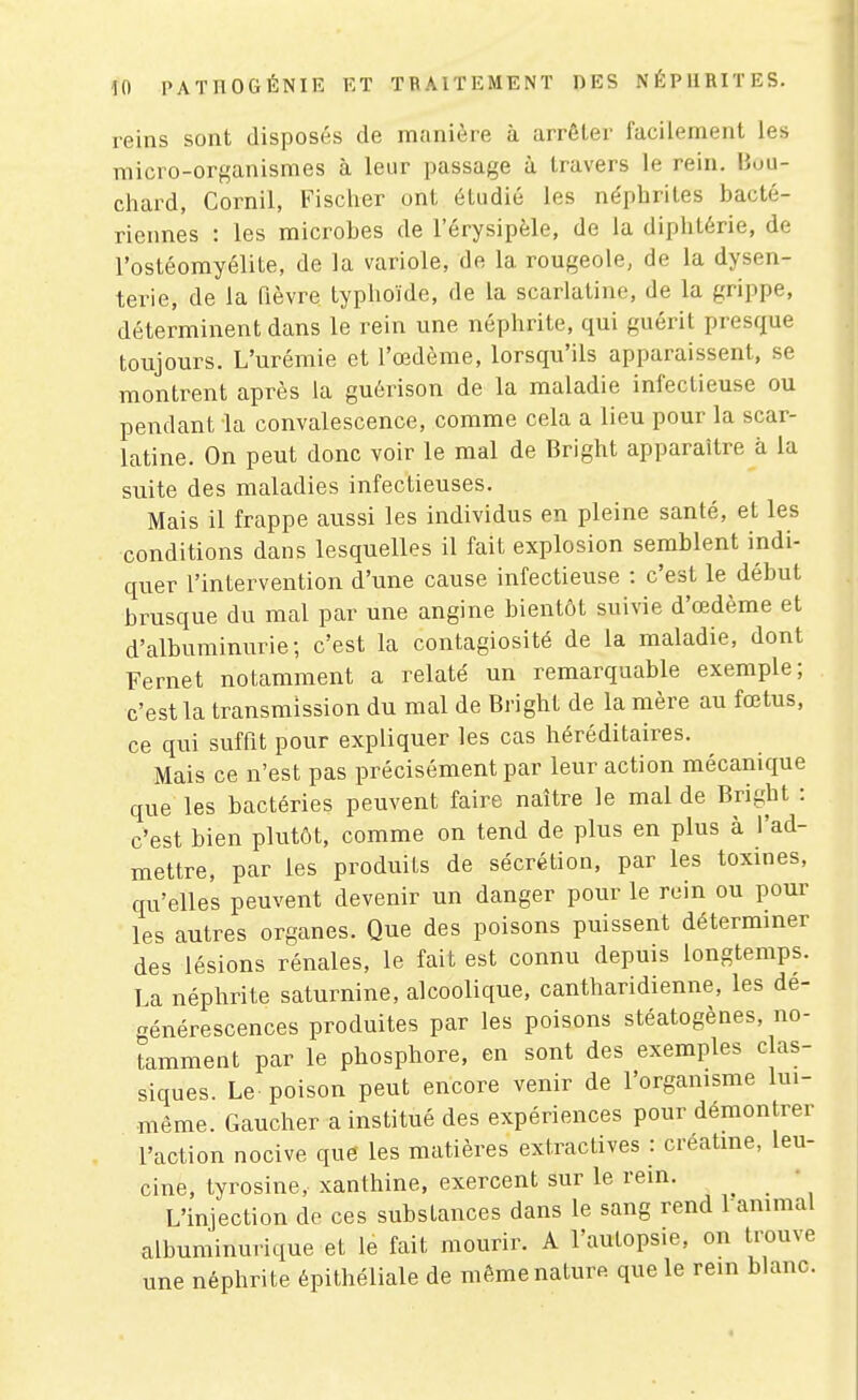 reins sont disposés de manière à arrêter facilement les micro-organismes à leur passage à travers le rein. Bou- chard, Cornil, Fischer ont étudié les néphrites bacté- riennes : les microbes de l'érysipèle, de la diphtérie, de l'ostéomyélite, de la variole, de la rougeole, de la dysen- terie, de la fièvre typhoïde, de la scarlatine, de la grippe, déterminent dans le rein une néphrite, qui guérit presque toujours. L'urémie et l'œdème, lorsqu'ils apparaissent, se montrent après la guérison de la maladie infectieuse ou pendant la convalescence, comme cela a lieu pour la scar- latine. On peut donc voir le mal de Bright apparaître à la suite des maladies infectieuses. Mais il frappe aussi les individus en pleine santé, et les conditions dans lesquelles il fait explosion semblent indi- quer l'intervention d'une cause infectieuse : c'est le début brusque du mal par une angine bientôt suivie d'œdème et d'albuminurie; c'est la contagiosité de la maladie, dont Fernet notamment a relaté un remarquable exemple; c'est la transmission du mal de Bright de la mère au fœtus, ce qui suffit pour expliquer les cas héréditaires. Mais ce n'est pas précisément par leur action mécanique que les bactéries peuvent faire naître le mal de Bright : c'est bien plutôt, comme on tend de plus en plus à l'ad- mettre, par les produits de sécrétion, par les toxines, qu'elles peuvent devenir un danger pour le rein ou pour les autres organes. Que des poisons puissent déterminer des lésions rénales, le fait est connu depuis longtemps. La néphrite saturnine, alcoolique, cantharidienne, les dé- générescences produites par les poisons stéatogènes, no- tamment par le phosphore, en sont des exemples clas- siques. Le poison peut encore venir de l'organisme lui- même. Gaucher a institué des expériences pour démontrer l'action nocive que les matières extraclives : creatme, leu- cine, tyrosine, xanthine, exercent sur le rein. , . ' L'injection de ces substances dans le sang rend l ammal albuminurique et le fait mourir. A l'autopsie, on trouve une néphrite épithéliale de même nature que le rein blanc.