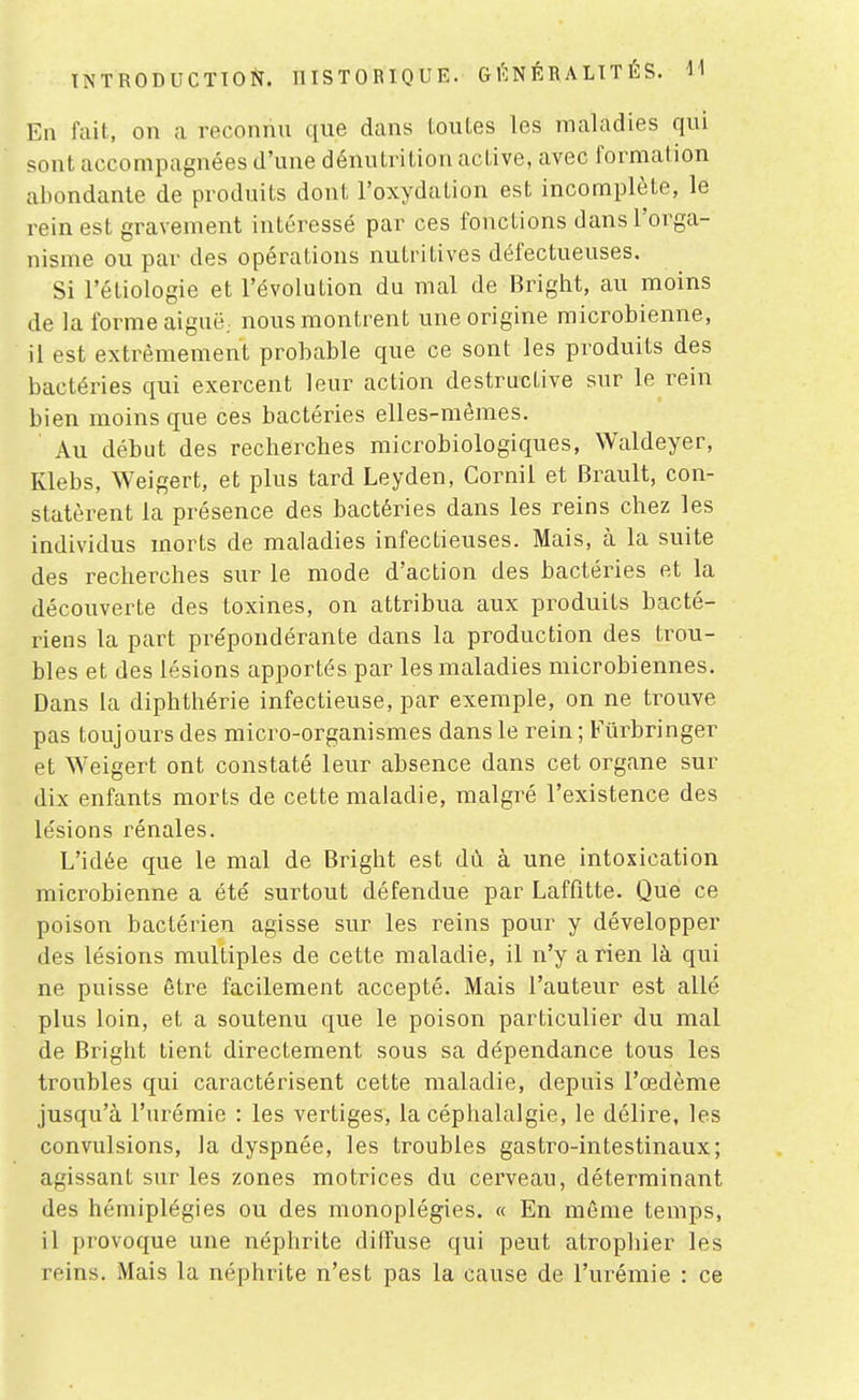 INTRODUCTION. IlISTOBIQUE. G l': N É R A LIT É S. En fait, on a reconnu que dans louLes les maladies qui sont accompagnées d'une dénutrition active, avec formation abondante de produits dont l'oxydation est incomplète, le rein est gravement intéressé par ces fonctions dans l'orga- nisme ou par des opérations nutritives défectueuses. Si l'étiologie et l'évolution du mal de Bright, au moins de la forme aiguë, nous montrent une origine microbienne, il est extrêmement probable que ce sont les produits des bactéries qui exercent leur action destructive sur le rein bien moins que ces bactéries elles-mêmes. Au début des recherches microbiologiques, Waldeyer, Klebs, Weigert, et plus tard Leyden, Cornil et Brault, con- statèrent la présence des bactéries dans les reins chez les individus morts de maladies infectieuses. Mais, à la suite des recherches sur le mode d'action des bactéries et la découverte des toxines, on attribua aux produits bacté- riens la part prépondérante dans la production des trou- bles et des lésions apportés par les maladies microbiennes. Dans la diphthérie infectieuse, par exemple, on ne trouve pas toujours des micro-organismes dans le rein ; Fûrbringer et Weigert ont constaté leur absence dans cet organe sur dix enfants morts de cette maladie, malgré l'existence des lésions rénales. L'idée que le mal de Bright est dù à une intoxication microbienne a été surtout défendue par Laffitte. Que ce poison bactérien agisse sur les reins pour y développer des lésions multiples de cette maladie, il n'y a rien là qui ne puisse être facilement accepté. Mais l'auteur est allé plus loin, et a soutenu que le poison particulier du mal de Bright tient directement sous sa dépendance tous les troubles qui caractérisent cette maladie, depuis l'œdème jusqu'à l'urémie : les vertiges, la céphalalgie, le délire, les convulsions, la dyspnée, les troubles gastro-intestinaux; agissant sur les zones motrices du cerveau, déterminant des hémiplégies ou des monoplégies. « En même temps, il provoque une néphrite diffuse qui peut atrophier les reins. Mais la néphrite n'est pas la cause de l'urémie : ce